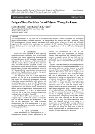 Sachin Sharma et al Int. Journal of Engineering Research and Applications www.ijera.com 
ISSN : 2248-9622, Vol. 4, Issue 7( Version 6), July 2014, pp.92-97 
www.ijera.com 92 | P a g e 
Design of Rare Earth Ion Doped Polymer Waveguide Lasers Sachin Sharma1, Sunil Kumar2, R K Yadav3 1Research Scholar Shridhar University Pilani India 2Professor UCE Gr Noida 3Professor JRE Gr Noida Abstract The laser performance of rare earth ion Nd3+-complex-doped polymer channel waveguides was investigated using a continuous-wave excitation at 800 nm. CW laser operation was achieved near 1060.2 nm and 878 nm in Nd3+-complex-doped polymer channel waveguides with output powers of up to 0.98 mW and 0.20 mW, respectively. The stability of the laser output was examined with CW excitation. To the best of our knowledge, this is the first report of a rare-earth-ion-doped polymer waveguide laser as well as a CW solid-state polymer laser. 
I. Introduction 
Lasers have been reported in many optically pumped solid-state waveguides based on dye-doped polymers and highly luminescent semiconducting polymers. However, no CW lasing has been achieved in polymers due to the nature of the semiconductor and dye polymer lasers. Although laser emission from rare-earth-ion-doped polymer systems was demonstrated in bulk polymer materials and a range of solid-state waveguide lasers based on a variety of Nd3+-doped dielectric materials have been reported, a rare-earth-ion-doped continuous polymer waveguide laser has as yet not been demonstrated. The waveguide laser has a great application potential, e.g. for use as a miniaturized integrated light source for lab-on-chip applications involving infrared and quantum-dot labeling in life sciences and medical diagnostics, or as a tool for fluorescence correlation spectroscopy. Nd3+ is arguably the most important active rare-earth ion for the demonstration of laser operation, especially the laser operation of its four-level transition 4F3/2  4I11/2 at approximately 1060 nm, due to the large emission cross-section resulting in a very low laser threshold. In this Paper, CW laser operation of Nd3+- complex-doped 6-FDA/UVR channel waveguides near 880 nm and 1060 nm will be reported. To the best of our knowledge, this work represents simultaneously the first demonstration of a rare- earth-ion-doped polymer waveguide laser and a CW solid-state polymer laser. 
II. Laser Experiment 
Laser performance was investigated in Nd3+ - complex-doped polymer channel waveguide for the optimal Nd concentration of 1.03x 10 cm" determined from gain measurement in previous Chapter. Laser tests of the Nd3+ -doped 6-FDA/UVR channel waveguides around 880 and 1060 nm were performed at room temperature by longitudinally pumping at 800 nm with a CW Ti:Sapphire laser (See Fig 1.1). The laser cavity was formed by attaching lightweight thin dielectric mirrors to the polished end-faces of the waveguide using the surface tension of a small amount of fluorinated liquid (Fluorinert, FC-70) for adhesion. The mirrors used for in coupling were high-reflective (R = 99.8%) at the lasing wavelength and had a transmission of 94% at the pump wavelength. A mirror with high reflectivity and a set of mirrors with different reflectivity’s at the laser wavelengths of 880nm and 1060 nm, respectively, were used as output couplers. The microscope objectives used for in- and out coupling had a magnification of ×4 and ×l0, respectively. The pump laser beam was expanded using a telescope consisting of two spherical lenses with focal lengths of f = -40 and 200 mm, respectively, in order to fill the aperture of the in coupling objective. The out coupled waveguide mode, after passing through a RG1000 or RG850 filter (for 1060-nm or 878-nm lasing, respectively) to block the residual transmitted pump light, was directed onto a power meter or a spectrometer as required. The coupling efficiency was optimized by adjusting the position of the waveguide and tuning the pump laser to find the lowest threshold power at the onset of lasing or by imaging the laser mode on a CCD camera. 
RESEARCH ARTICLE OPEN ACCESS  