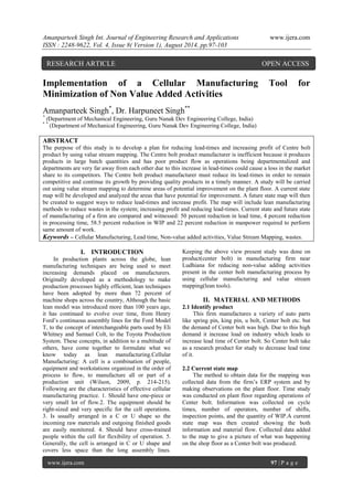 Amanparteek Singh Int. Journal of Engineering Research and Applications www.ijera.com 
ISSN : 2248-9622, Vol. 4, Issue 8( Version 1), August 2014, pp.97-103 
www.ijera.com 97 | P a g e 
Implementation of a Cellular Manufacturing Tool for Minimization of Non Value Added Activities Amanparteek Singh*, Dr. Harpuneet Singh** * (Department of Mechanical Engineering, Guru Nanak Dev Engineering College, India) * * (Department of Mechanical Engineering, Guru Nanak Dev Engineering College, India) ABSTRACT The purpose of this study is to develop a plan for reducing lead-times and increasing profit of Centre bolt product by using value stream mapping. The Centre bolt product manufacturer is inefficient because it produces products in large batch quantities and has poor product flow as operations being departmentalized and departments are very far away from each other due to this increase in lead-times could cause a loss in the market share to its competitors. The Centre bolt product manufacturer must reduce its lead-times in order to remain competitive and continue its growth by providing quality products in a timely manner. A study will be carried out using value stream mapping to determine areas of potential improvement on the plant floor. A current state map will be developed and analyzed the areas that have potential for improvement. A future state map will then be created to suggest ways to reduce lead-times and increase profit. The map will include lean manufacturing methods to reduce wastes in the system; increasing profit and reducing lead-times. Current state and future state of manufacturing of a firm are compared and witnessed: 50 percent reduction in lead time, 4 percent reduction in processing time, 58.5 percent reduction in WIP and 22 percent reduction in manpower required to perform same amount of work. Keywords – Cellular Manufacturing, Lead time, Non-value added activities, Value Stream Mapping, wastes. 
I. INTRODUCTION 
In production plants across the globe, lean manufacturing techniques are being used to meet increasing demands placed on manufacturers. Originally developed as a methodology to make production processes highly efficient, lean techniques have been adopted by more than 72 percent of machine shops across the country, Although the basic lean model was introduced more than 100 years ago, it has continued to evolve over time, from Henry Ford’s continuous assembly lines for the Ford Model T, to the concept of interchangeable parts used by Eli Whitney and Samuel Colt, to the Toyota Production System. These concepts, in addition to a multitude of others, have come together to formulate what we know today as lean manufacturing.Cellular Manufacturing: A cell is a combination of people, equipment and workstations organized in the order of process to flow, to manufacture all or part of a production unit (Wilson, 2009, p. 214-215). Following are the characteristics of effective cellular manufacturing practice. 1. Should have one-piece or very small lot of flow.2. The equipment should be right-sized and very specific for the cell operations. 3. Is usually arranged in a C or U shape so the incoming raw materials and outgoing finished goods are easily monitored. 4. Should have cross-trained people within the cell for flexibility of operation. 5. Generally, the cell is arranged in C or U shape and covers less space than the long assembly lines. Keeping the above view present study was done on product(center bolt) in manufacturing firm near Ludhiana for reducing non-value adding activities present in the center bolt manufacturing process by using cellular manufacturing and value stream mapping(lean tools). 
II. MATERIAL AND METHODS 
2.1 Identify product This firm manufactures a variety of auto parts like spring pin, king pin, u bolt, Center bolt etc. but the demand of Center bolt was high. Due to this high demand it increase load on industry which leads to increase lead time of Center bolt. So Center bolt take as a research product for study to decrease lead time of it. 2.2 Current state map 
The method to obtain data for the mapping was collected data from the firm’s ERP system and by making observations on the plant floor. Time study was conducted on plant floor regarding operations of Center bolt. Information was collected on cycle times, number of operators, number of shifts, inspection points, and the quantity of WIP.A current state map was then created showing the both information and material flow. Collected data added to the map to give a picture of what was happening on the shop floor as a Center bolt was produced. 
RESEARCH ARTICLE OPEN ACCESS  