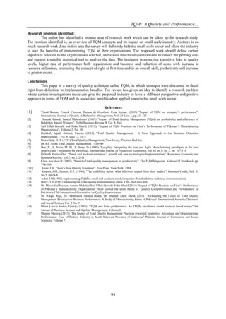 TQM: A Quality and Performance… 
94 
Research problem identified: The author has identified a broader area of research work which can be taken up for research study. The problem identified is, an overview of TQM concepts and its impact on small scale industry. As there is no much research work done in this area the survey will definitely help the small scale sector and allow the industry to take the benefits of implementing TQM in their organizations. The proposed work should define certain objectives relevant to the organizations selected, and a well structured questionnaire to collect the primary data and suggest a suitable statistical tool to analyze the data. The instigator is expecting a positive hike in quality levels, higher rate of performance both organization and business and reduction of costs with increase in resource utilization, promoting the concept of right at first time and in an overall skill, productivity will increase to greater extent. Conclusions: This paper is a survey of quality technique called TQM, in which concepts were discussed in detail right from definition to implementation benefits. The review has given an idea to identify a research problem where certain investigations made can give the proposed industry to have a different perspective and positive approach in terms of TQM and its associated benefits when applied towards the small scale sector. References [1] Vinod Kumar, Franck Choisne, Danuta de Grosbois, Uma Kumar, (2009) "Impact of TQM on company's performance", International Journal of Quality & Reliability Management, Vol. 26 Issn: 1, pp.23 – 37. [2] Deepak Subedi, Suneel Maheshwari (2007) “Impact of Total Quality Management (TQM) on profitability and efficiency of Baldridge Award Winners”, Delhi Business Review X Vol. 8, No1 [3] Saif Ullah Qureshi and Sidra Sharif, (2012), “Impact of TQM Practices on Firm‟s Performance of Pakistan‟s Manufacturing Organizations”, Volume 2, No. 10 [4] Beshkol, Sajad; Rahimi, Fateme (2012) “Total Quality Management; A New Approach to the Business Operation Improvement”, Vol. 6 Issue 12, p177 [5]. Besterfield, D.H. (1995) Total Quality Management, New Jersey, Prentice Hall Inc. [6] Dr A.C Arora Total Quality Management TS16949 [7] Ben, N., J., Naim, M. M., & Berry, D. (1999), 'Leagility: Integrating the lean and Agile Manufacturing paradigms in the total supply chain - Strategies for enriching', International Journal of Production Economics, vol. 62 no.1- no. 2, pp. 107-118 [8] Dalton$ Marius-Dan, “Small and medium enterprise‟s growth and new technologies Implementation”, Romanian Economic and Business Review, Vol.7, no.2, 2011 [9] Khan Jam shed H (2003), “Impact of total quality management on productivity”, The TQM Magazine, Volume 15 Number 6, pp. 374-380 [10.] Juran, J.M. “Juan‟s New Quality Roadmap”, Free Press, New York, 1988 [11] Kouzes, J.M., Pozner, B.Z. (1990), "The credibility factor: what followers expect from their leaders", Business Credit, Vol. 92 No.5, pp.24-8. [12] Asher J.M (1992) implementing TQM in small and medium sized companies (Hertfordshire, technical communication) [13] Berry, T.H (1991) managing the Total quality transformation (New York, McGraw-hill) [14] Dr. Masood ul Hassan, Aamna Mukhtar Saif Ullah Qureshi Sidra Sharif(2011) “Impact of TQM Practices on Firm‟s Performance of Pakistan‟s Manufacturing Organizations” have carried the same theme of „Quality Competitiveness and Performance‟ at Pakistan‟s 12th International Convention on Quality Improvement [15] M. Waqas Raja, Dr. Mahmood Ahmad Bodla, Dr. Shahab Alam Malik (2011) “Evaluating the Effect of Total Quality Management Practices on Business Performance: A Study of Manufacturing Firms of Pakistan” International Journal of Business and Social Science Vol. 2 No. 9 [16] Maria Leticia Santos,Vijande, (2007) “TQM and firms performance: An EFQM excellence model research based survey” Int. Journal of Business Science and Applied Management, Volume 2 [17] Musran Munizu (2013) “The Impact of Total Quality Management Practices towards Competitive Advantage and Organizational Performance: Case of Fishery Industry in South Sulawesi Province of Indonesia” Pakistan Journal of Commerce and Social Sciences, Volume 7. 