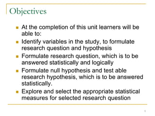 Objectives
 At the completion of this unit learners will be
able to:
 Identify variables in the study, to formulate
research question and hypothesis
 Formulate research question, which is to be
answered statistically and logically
 Formulate null hypothesis and test able
research hypothesis, which is to be answered
statistically.
 Explore and select the appropriate statistical
measures for selected research question
1
 