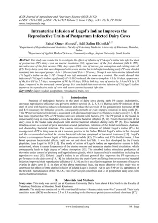 IOSR Journal of Agriculture and Veterinary Science (IOSR-JAVS)
e-ISSN: 2319-2380, p-ISSN: 2319-2372. Volume 5, Issue 2 (Sep. - Oct. 2013), PP 89-94
www.iosrjournals.org

Intrauterine Infusion of Lugol’s Iodine Improves the
Reproductive Traits of Postpartum Infected Dairy Cows
1

Faisal Omer Ahmed1, Adil Salim Elsheikh1, 2
Department of Reproduction and obstetrics, Faculty of Veterinary Medicine, University of Khartoum, Shambat,
Sudan
2
Department of Applied Medical Sciences, Community college, Najran University, Saudi Arabia

Abstract: This study was conducted to investigate the effects of infusion of 1% Lugolʼs iodine into infected uteri
of postpartum (PP) dairy cows on uterine involution (UI), appearance of the first dominant follicle (DF),
recrudescence of the first oestrus (FO), days open (DO), rate of service per conception and calving interval
(CI). Forty dairy cows that were diagnosed with severe uterine bacterial infection during early PP were divided
randomly into two equal groups: A (n = 20 cows) and B (n = 20 cows). Group A was intra-uterine infused with
1% Lugol’s iodine on day 5 PP. Group B was left untreated, to serve as a control. The result showed that
infusion of 1% Lugol’s iodine significantly (P<0.001) reduced, the time to complete UI by 16 days, appearance
of the first DF by 2.7 days, resumption of FO by 91 days, DO by 160 day, rate of service by 3.4 and CI by 151
days, compared to the untreated control group. It is concluded that intra-uterine infusion of 1% Lugolʼs iodine
improves the reproductive traits of cows with severe uterine bacterial infection.
Key words: Lugol’s iodine, postpartum, reproductive traits, cow

I.

Introduction

Presence of pathogenic bacteria in the uteri of dairy cows during early PP causes endometritis,
decreases reproductive efficiency and perturbs embryo survival [1, 2, 3, 4, 5]. During early PP infection of the
uteri of cows with bacteria induces inflammation and reduce the secretion of the gonadotropin hormones (FSH
and LH) necessary for follicular growth, consequently perturbs or even impairs ovulation in dairy cattle [6].
This PP uterine bacterial infection is associated with decreased reproductive efficiency in dairy cows [5, 7, 8]. It
has been reported that 90% of PP bovine uteri are infected with bacteria [9]. The PP period in the Sudan is
unnecessarily long in cross-bred dairy cows due to uterine bacterial infection [5, 10]. Ninety three percent of the
dairy cows in the Sudan were diagnosed with uterine bacterial infection during early PP [5]. This bacterial
infection occurs as a result of poor sanitation around parturition, retention of the foetal membranes, dystocia,
and descending bacterial infection. The routine intra-uterine infusion of diluted Lugol`s iodine (1%) for
management of PP in dairy cows is not a common practice in the Sudan. Diluted Lugol’s iodine is the cheapest
and the recommended method for uterine bacterial infection compared to hormonal treatment [11]. Lugol’s
iodine is a transparent brown liquid of 10% potassium iodide (KI), 5% iodine and 85% distilled water. It has
broad spectrum bactericidal effects, rapid on- set and short half life. It was first developed by the French
physician, Jean Lugol in 1829 [12]. The mode of action of Lugol's iodine on reproductive system is fully
understood, where it causes hyperaemia of the uterine mucosa and enhances uterine blood circulation, which
consequently leads to high degree of iodine absorption [13]. The absorbed iodine stimulates production of
thyroxine under control of pituitary and hypothalamus glands, which increases body's metabolism including the
reproductive tract [13]. Diluted Lugol’s iodine is an efficient protocol that improves the PP reproductive
performance in the dairy cows [13, 14]. Its infusion into the uteri of cows suffering from severe uterine bacterial
infection improved their reproductive efficiency [15, 16] and it is an effective regimen for treatment of inactive
ovaries in dairy cows [11]. In view of the above mentioned facts, the main objective of this study was to
determine the effects of intra-uterine infusion of diluted Lugol’s iodine (1%) on day 5 PP on UI, appearance of
the first DF, recrudescence of the FO, DO, rate of service per conception and CI in postpartum dairy cows with
uterine bacterial infection.

II.

Materials And Methods

Study area: This study was carried out at Khartoum University Dairy Farm about 4 Km North to the Faculty of
Veterinary Medicine at Shambat, North Khartoum.
Animals: The study was conducted on 40 cross-bred (Friesian × Kenana) dairy cow 4 to 7 years old. Their body
condition score (BCS) was between 2.5 to 3.5 according to the five-scale point system outlined elsewhere [17].

www.iosrjournals.org

89 | Page

 