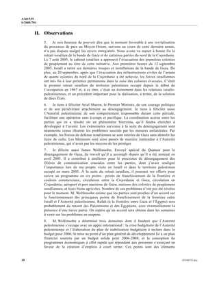 10 0559073f.doc
A/60/539
S/2005/701
II. Observations
5. Je suis heureux de pouvoir dire que le moment favorable à une revitalisation
du processus de paix au Moyen-Orient, survenu au cours de cette dernière année,
n’a pas disparu malgré les revers enregistrés. Nous avons vu mener à bonne fin le
retrait israélien de la bande de Gaza et de certaines parties du nord de la Cisjordanie.
Le 7 août 2005, le cabinet israélien a approuvé l’évacuation des premières colonies
de peuplement au titre de cette initiative. Aux premières heures du 12 septembre
2005, Israël a retiré ses dernières troupes et installations de la bande de Gaza. De
plus, au 20 septembre, après que l’évacuation des infrastructures civiles de l’armée
de quatre colonies du nord de la Cisjordanie a été achevée, les forces israéliennes
ont mis fin à leur présence permanente dans la zone des colonies évacuées. C’était
le premier retrait israélien du territoire palestinien occupé depuis le début de
l’occupation en 1967 et, à ce titre, c’était un événement dans les relations israélo-
palestiniennes, et un précédent important pour la réalisation, à terme, de la solution
de deux États.
6. Je tiens à féliciter Ariel Sharon, le Premier Ministre, de son courage politique
et de son persévérant attachement au désengagement. Je tiens à féliciter aussi
l’Autorité palestinienne de son comportement responsable durant cette période,
facilitant une opération sans à-coups et pacifique. La coordination accrue entre les
parties qui en a résulté est un phénomène bienvenu, qu’il faudra chercher à
développer à l’avenir. Les événements survenus à la suite du désengagement sont
néanmoins venus illustrer les problèmes suscités par les mesures unilatérales. Par
exemple, les Forces de défense israéliennes se sont retirées de Gaza sans démolir les
lieux de culte. Les bâtiments sont ainsi passés de manière inattendue à l’Autorité
palestinienne, qui n’avait pas les moyens de les protéger.
7. Je félicite aussi James Wolfensohn, Envoyé spécial du Quatuor pour le
désengagement de Gaza, du travail qu’il a accompli depuis qu’il a été nommé en
avril 2005. Il a contribué à améliorer pour le processus de désengagement des
filières de communication cruciales entre les parties, dont j’avais souligné
l’importance lors de ma propre visite en Israël et dans le territoire palestinien
occupé en mars 2005. À la suite du retrait israélien, il poursuit ses efforts pour
suivre un programme en six points : points de franchissement de la frontière et
couloirs commerciaux; circulation entre la Cisjordanie et Gaza; circulation en
Cisjordanie; aéroport et port maritime de Gaza; maisons des colonies de peuplement
israéliennes; et leurs biens agricoles. Nombre de ces problèmes n’ont pas été résolus
pour le moment. M. Wolfensohn estime que les parties sont proches d’un accord sur
le fonctionnement des principaux points de franchissement de la frontière entre
Israël et l’Autorité palestinienne. Rafah (à la frontière entre Gaza et l’Égypte) sera
probablement du ressort des Palestiniens et des Égyptiens, avec éventuellement la
présence d’une tierce partie. On espère qu’un accord sera obtenu dans les semaines
à venir sur les problèmes en suspens.
8. M. Wolfensohn a déterminé trois domaines dont il faudrait que l’Autorité
palestinienne s’occupe avec un appui international : la crise budgétaire de l’Autorité
palestinienne et l’élaboration du plan de stabilisation budgétaire à inclure dans le
budget pour 2006; la mise au point d’un plan général de développement lié à un plan
financier soutenu par un budget solide pour 2006-2008; et la conception de
programmes économiques à effet rapide qui répondent aux pressions s’exerçant en
faveur de la création d’emplois à court terme. Ces points sont des éléments
 