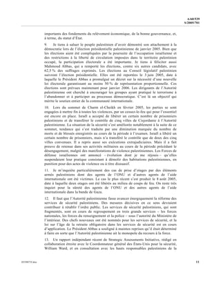 0559073f.doc 11
A/60/539
S/2005/701
importants des fondements du relèvement économique, de la bonne gouvernance, et,
à terme, du statut d’État.
9. Je tiens à saluer le peuple palestinien d’avoir démontré son attachement à la
démocratie lors de l’élection présidentielle palestinienne de janvier 2005. Bien que
les élections aient été compliquées par la poursuite de l’occupation israélienne et
des restrictions à la liberté de circulation imposées dans le territoire palestinien
occupé, la participation électorale a été importante. Je tiens à féliciter aussi
Mahmoud Abbas, qui a remporté les élections, contre six autres candidats, avec
62,5 % des suffrages exprimés. Les élections au Conseil législatif palestinien
suivront l’élection présidentielle. Elles ont été reportées le 3 juin 2005, date à
laquelle le Président Abbas a promulgué un décret sur la nécessité d’une nouvelle
loi électorale garantissant au moins 50 % de représentation proportionnelle. Ces
élections sont prévues maintenant pour janvier 2006. Les dirigeants de l’Autorité
palestinienne ont cherché à encourager les groupes ayant pratiqué le terrorisme à
l’abandonner et à participer au processus démocratique. C’est là un objectif qui
mérite le soutien entier de la communauté internationale.
10. Lors du sommet de Charm el-Cheikh en février 2005, les parties se sont
engagées à mettre fin à toutes les violences, par un cessez-le-feu qui pour l’essentiel
est encore en place. Israël a accepté de libérer un certain nombre de prisonniers
palestiniens et de transférer le contrôle de cinq villes de Cisjordanie à l’Autorité
palestinienne. La situation de la sécurité s’est améliorée notablement à la suite de ce
sommet, tendance qui s’est traduite par une diminution marquée du nombre de
morts et de blessés enregistrés au cours de la période à l’examen. Israël a libéré un
certain nombre de prisonniers, mais n’a transféré le contrôle que de deux des cinq
villes convenues. Il a repris aussi ses exécutions extrajudiciaires. Mais il a fait
preuve de retenue dans ses activités militaires au cours de la période précédant le
désengagement, malgré des manifestations de violence palestiniennes. Les Forces de
défense israéliennes ont annoncé – évolution dont je me réjouis – qu’elles
suspendaient leur pratique consistant à démolir des habitations palestiniennes, en
punition pour des actes de violence ou à titre dissuasif.
11. Je m’inquiète particulièrement des cas de prise d’otages par des éléments
armés palestiniens dont des agents de l’ONU et d’autres agents de l’aide
internationale ont été victimes. Le cas le plus récent s’est produit le 8 août 2005,
date à laquelle deux otages ont été libérés au milieu de coups de feu. On reste très
inquiet pour la sûreté des agents de l’ONU et des autres agents de l’aide
internationale dans la bande de Gaza.
12. Il faut que l’Autorité palestinienne fasse avancer énergiquement la réforme des
services de sécurité palestiniens. Des mesures décisives en ce sens devraient
contribuer à rétablir l’ordre public. Les services de sécurité palestiniens, qui sont
fragmentés, sont en cours de regroupement en trois grands services – les forces
nationales, les forces du renseignement et la police – sous l’autorité du Ministère de
l’intérieur. Des chefs nouveaux ont été nommés pour les services de sécurité, et la
loi sur l’âge de la retraite obligatoire dans les services de sécurité est en cours
d’application. Le Président Abbas a souligné à maintes reprises qu’il était déterminé
à faire en sorte que l’Autorité palestinienne ait le monopole du recours à la force.
13. Un rapport indépendant récent de Strategic Assessments Initiative, rédigé en
collaboration étroite avec le Coordonnateur général des États-Unis pour la sécurité,
William Ward, et en consultation avec les hauts responsables palestiniens de la
 