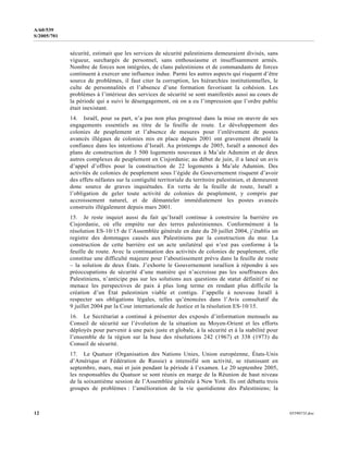 12 0559073f.doc
A/60/539
S/2005/701
sécurité, estimait que les services de sécurité palestiniens demeuraient divisés, sans
vigueur, surchargés de personnel, sans enthousiasme et insuffisamment armés.
Nombre de forces non intégrées, de clans palestiniens et de commandants de forces
continuent à exercer une influence indue. Parmi les autres aspects qui risquent d’être
source de problèmes, il faut citer la corruption, les hiérarchies institutionnelles, le
culte de personnalités et l’absence d’une formation favorisant la cohésion. Les
problèmes à l’intérieur des services de sécurité se sont manifestés aussi au cours de
la période qui a suivi le désengagement, où on a eu l’impression que l’ordre public
était inexistant.
14. Israël, pour sa part, n’a pas non plus progressé dans la mise en œuvre de ses
engagements essentiels au titre de la feuille de route. Le développement des
colonies de peuplement et l’absence de mesures pour l’enlèvement de postes
avancés illégaux de colonies mis en place depuis 2001 ont gravement ébranlé la
confiance dans les intentions d’Israël. Au printemps de 2005, Israël a annoncé des
plans de construction de 3 500 logements nouveaux à Ma’ale Adumim et de deux
autres complexes de peuplement en Cisjordanie; au début de juin, il a lancé un avis
d’appel d’offres pour la construction de 22 logements à Ma’ale Adumim. Des
activités de colonies de peuplement sous l’égide du Gouvernement risquent d’avoir
des effets néfastes sur la contiguïté territoriale du territoire palestinien, et demeurent
donc source de graves inquiétudes. En vertu de la feuille de route, Israël a
l’obligation de geler toute activité de colonies de peuplement, y compris par
accroissement naturel, et de démanteler immédiatement les postes avancés
construits illégalement depuis mars 2001.
15. Je reste inquiet aussi du fait qu’Israël continue à construire la barrière en
Cisjordanie, où elle empiète sur des terres palestiniennes. Conformément à la
résolution ES-10/15 de l’Assemblée générale en date du 20 juillet 2004, j’établis un
registre des dommages causés aux Palestiniens par la construction du mur. La
construction de cette barrière est un acte unilatéral qui n’est pas conforme à la
feuille de route. Avec la continuation des activités de colonies de peuplement, elle
constitue une difficulté majeure pour l’aboutissement prévu dans la feuille de route
– la solution de deux États. J’exhorte le Gouvernement israélien à répondre à ses
préoccupations de sécurité d’une manière qui n’accroisse pas les souffrances des
Palestiniens, n’anticipe pas sur les solutions aux questions de statut définitif ni ne
menace les perspectives de paix à plus long terme en rendant plus difficile la
création d’un État palestinien viable et contigu. J’appelle à nouveau Israël à
respecter ses obligations légales, telles qu’énoncées dans l’Avis consultatif du
9 juillet 2004 par la Cour internationale de Justice et la résolution ES-10/15.
16. Le Secrétariat a continué à présenter des exposés d’information mensuels au
Conseil de sécurité sur l’évolution de la situation au Moyen-Orient et les efforts
déployés pour parvenir à une paix juste et globale, à la sécurité et à la stabilité pour
l’ensemble de la région sur la base des résolutions 242 (1967) et 338 (1973) du
Conseil de sécurité.
17. Le Quatuor (Organisation des Nations Unies, Union européenne, États-Unis
d’Amérique et Fédération de Russie) a intensifié son activité, se réunissant en
septembre, mars, mai et juin pendant la période à l’examen. Le 20 septembre 2005,
les responsables du Quatuor se sont réunis en marge de la Réunion de haut niveau
de la soixantième session de l’Assemblée générale à New York. Ils ont débattu trois
groupes de problèmes : l’amélioration de la vie quotidienne des Palestiniens; la
 