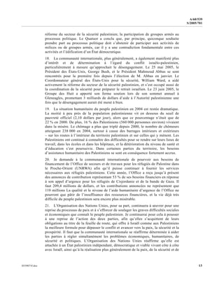 0559073f.doc 13
A/60/539
S/2005/701
réforme du secteur de la sécurité palestinien; la participation de groupes armés au
processus politique. Le Quatuor a conclu que, par principe, quiconque souhaite
prendre part au processus politique doit s’abstenir de participer aux activités de
milices ou de groupes armés, car il y a une contradiction fondamentale entre ces
activités et l’édification d’un État démocratique.
18. La communauté internationale, plus généralement, a également manifesté plus
d’intérêt et de détermination à l’égard du conflit israélo-palestinien,
particulièrement à mesure qu’approchait le désengagement. Le 25 mai 2005, le
Président des États-Unis, George Bush, et le Président Mahmoud Abbas se sont
rencontrés pour la première fois depuis l’élection de M. Abbas en janvier. Le
Coordonnateur général des États-Unis pour la sécurité, William Ward, a aidé
activement la réforme du secteur de la sécurité palestinien, et s’est occupé aussi de
la coordination de la sécurité pour préparer le retrait israélien. Le 23 juin 2005, le
Groupe des Huit a apporté son ferme soutien lors de son sommet annuel à
Gleneagles, promettant 3 milliards de dollars d’aide à l’Autorité palestinienne une
fois que le désengagement aurait été mené à bien.
19. La situation humanitaire du peuple palestinien en 2004 est restée dramatique.
La moitié à peu près de la population palestinienne vit en dessous du seuil de
pauvreté officiel (2,10 dollars par jour), alors que ce pourcentage n’était que de
22 % en 2000. De plus, 16 % des Palestiniens (560 000 personnes environ) vivaient
dans la misère. Le chômage a plus que triplé depuis 2000, le nombre de chômeurs
atteignant 238 000 en 2004, surtout à cause des barrages intérieurs et extérieurs
– sur les routes à l’intérieur du territoire palestinien et sur celles qui y mènent. Les
Palestiniens ont continué à connaître des difficultés pour se rendre sur leurs lieux de
travail, dans les écoles et dans les hôpitaux, et la détérioration du niveau de santé et
d’éducation s’est poursuivie. Dans certaines parties du territoire, les besoins
d’assistance humanitaire des Palestiniens se sont en conséquence fortement accrus.
20. Je demande à la communauté internationale de pourvoir aux besoins de
financement de l’Office de secours et de travaux pour les réfugiés de Palestine dans
le Proche-Orient (UNRWA) afin qu’il puisse continuer à fournir les services
nécessaires aux réfugiés palestiniens. Cette année, l’Office a reçu jusqu’à présent
des annonces de contribution représentant 53 % de ses besoins financiers en réponse
à son appel d’urgence pour les réfugiés de Cisjordanie et de la bande de Gaza. Il
faut 209,4 millions de dollars, et les contributions annoncées ne représentent que
110 millions La qualité et le niveau de l’aide humanitaire d’urgence de l’Office ne
pourront que pâtir de l’insuffisance des ressources financières, et la vie déjà très
difficile du peuple palestinien sera encore plus misérable.
21. L’Organisation des Nations Unies, pour sa part, continuera à œuvrer pour une
reprise du processus de paix et à s’efforcer de soulager les graves difficultés sociales
et économiques que connaît le peuple palestinien. Je continuerai pour cela à pousser
à une reprise de l’action des deux parties, afin qu’elles s’acquittent de leurs
obligations au titre de la feuille de route, qui offre à Israël comme aux Palestiniens
la meilleure formule pour dépasser le conflit et avancer vers la paix, la sécurité et la
prospérité. Il faut que la communauté internationale se réaffirme déterminée à aider
les parties à régler simultanément les problèmes économiques, humanitaires, de
sécurité et politiques. L’Organisation des Nations Unies réaffirme qu’elle est
attachée à un État palestinien indépendant, démocratique et viable vivant côte à côte
avec Israël, ainsi qu’à la réalisation plus généralement de la paix, de la sécurité et de
 