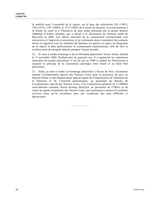 14 0559073f.doc
A/60/539
S/2005/701
la stabilité pour l’ensemble de la région, sur la base des résolutions 242 (1967),
338 (1973), 1397 (2002), et 1515 (2003) du Conseil de sécurité, et conformément à
la feuille de route et à l’Initiative de paix arabe présentée par le prince héritier
Abdallah d’Arabie saoudite, qui a abouti à la déclaration du Sommet arabe de
Beyrouth en 2002. Les efforts concertés de la communauté internationale sont
nécessaires à l’appui de ce processus, et je continuerai donc à maintenir des contacts
étroits et réguliers avec les membres du Quatuor, les parties en cause, les dirigeants
de la région et plus généralement la communauté internationale, afin de tirer le
meilleur parti des progrès obtenus pendant l’année écoulée.
22. Je tiens à rendre hommage à feu le Président palestinien Yasser Arafat, décédé
le 11 novembre 2004. Pendant près de quarante ans, il a représenté les aspirations
nationales du peuple palestinien. C’est lui qui en 1988 a conduit les Palestiniens à
accepter le principe de la coexistence pacifique entre Israël et un futur État
palestinien.
23. Enfin, je tiens à rendre un hommage particulier à Alvaro de Soto, récemment
nommé Coordonnateur spécial des Nations Unies pour le processus de paix au
Moyen-Orient et mon Représentant spécial auprès de l’Organisation de libération de
la Palestine et de l’Autorité palestinienne, au personnel du Bureau du
Coordonnateur spécial des Nations Unies, à la Commissaire générale de l’UNRWA
nouvellement nommée, Karen Koning AbuZayd, au personnel de l’Office et de
toutes les autres institutions des Nations Unies, qui continuent à assurer d’excellents
services alors qu’ils travaillent dans des conditions des plus difficiles et
éprouvantes.
 
