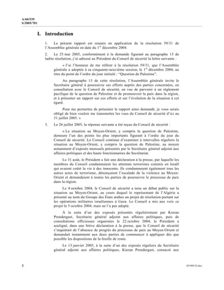 2 0559073f.doc
A/60/539
S/2005/701
I. Introduction
1. Le présent rapport est soumis en application de la résolution 59/31 de
l’Assemblée générale en date du 1er
décembre 2004.
2. Le 25 mai 2005, conformément à la demande figurant au paragraphe 13 de
ladite résolution, j’ai adressé au Président du Conseil de sécurité la lettre suivante :
« J’ai l’honneur de me référer à la résolution 59/31, que l’Assemblée
générale a adoptée à sa cinquante-neuvième session, le 1er
décembre 2004, au
titre du point de l’ordre du jour intitulé : “Question de Palestine”.
Au paragraphe 13 de cette résolution, l’Assemblée générale invite le
Secrétaire général à poursuivre ses efforts auprès des parties concernées, en
consultation avec le Conseil de sécurité, en vue de parvenir à un règlement
pacifique de la question de Palestine et de promouvoir la paix dans la région,
et à présenter un rapport sur ces efforts et sur l’évolution de la situation à cet
égard.
Pour me permettre de présenter le rapport ainsi demandé, je vous serais
obligé de bien vouloir me transmettre les vues du Conseil de sécurité d’ici au
31 juillet 2005. »
3. Le 26 juillet 2005, la réponse suivante a été reçue du Conseil de sécurité :
« La situation au Moyen-Orient, y compris la question de Palestine,
demeure l’un des points les plus importants figurant à l’ordre du jour du
Conseil de sécurité. Le Conseil continue d’examiner à intervalles réguliers la
situation au Moyen-Orient, y compris la question de Palestine, au moyen
notamment d’exposés mensuels présentés par le Secrétaire général adjoint aux
affaires politiques et des hauts fonctionnaires du Secrétariat.
Le 31 août, le Président a fait une déclaration à la presse, par laquelle les
membres du Conseil condamnaient les attentats terroristes commis en Israël
qui avaient coûté la vie à des innocents. Ils condamnaient également tous les
autres actes de terrorisme, dénonçaient l’escalade de la violence au Moyen-
Orient et demandaient à toutes les parties de poursuivre le processus de paix
dans la région.
Le 4 octobre 2004, le Conseil de sécurité a tenu un débat public sur la
situation au Moyen-Orient, au cours duquel le représentant de l’Algérie a
présenté au nom du Groupe des États arabes un projet de résolution portant sur
les opérations militaires israéliennes à Gaza. Le Conseil a mis aux voix ce
projet le 5 octobre 2004, mais ne l’a pas adopté.
À la suite d’un des exposés présentés régulièrement par Kieran
Prendergast, Secrétaire général adjoint aux affaires politiques, puis de
consultations officieuses organisées le 22 octobre 2004, le Président a
souligné, dans une brève déclaration à la presse, que le Conseil de sécurité
s’inquiétait de l’absence de progrès du processus de paix au Moyen-Orient et
demandait instamment aux deux parties de commencer à appliquer dès que
possible les dispositions de la feuille de route.
Le 13 janvier 2005, à la suite d’un des exposés réguliers du Secrétaire
général adjoint aux affaires politiques, Kieran Prendergast, consacré aux
 