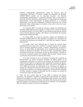 0559073f.doc 3
A/60/539
S/2005/701
élections présidentielles palestiniennes tenues le 9 janvier, puis de
consultations officieuses, le Conseil a adopté une déclaration du Président
(S/PRST/2005/2) portant sur les questions suivantes : les élections
présidentielles palestiniennes, le processus politique futur, en particulier la
tenue des élections législatives palestiniennes, le renforcement des institutions
palestiniennes, l’aide internationale au peuple palestinien et à l’Autorité
palestinienne, et la nécessité d’appliquer la feuille de route pour créer un État
palestinien viable, démocratique et souverain, vivant côte à côte avec Israël,
dans la paix et la sécurité.
Le 16 février 2005, le Conseil de sécurité a adopté une déclaration du
Président (PRST/2005/6), dans laquelle il se félicitait de la tenue du Sommet
de Charm el-Cheikh, le 8 février 2005, et de la reprise de négociations directes
entre le Premier Ministre israélien, Ariel Sharon, et le Président de l’Autorité
palestinienne, Mahmoud Abbas.
Le 9 mars 2005, le Conseil de sécurité a adopté une déclaration du
Président (S/PRST/2005/12), dans laquelle il accueillait avec satisfaction les
conclusions de la Réunion de Londres du 1er
mars 2005 sur l’appui à l’Autorité
palestinienne.
Le Groupe arabe ayant demandé que le Conseil de sécurité tienne
immédiatement une séance pour examiner l’évolution récente de la situation
dans le territoire palestinien occupé, y compris Jérusalem-Est, le Conseil a
tenu, le 21 juillet 2005, un débat public sur la situation au Moyen-Orient, y
compris la question de Palestine. M. Alvaro de Soto, Coordonnateur spécial
des Nations Unies pour le processus de paix au Moyen-Orient, a informé le
Conseil de l’évolution récente de la situation dans la région. Aucune mesure
n’a été prise par le Conseil à la suite de cette séance.
Le Conseil continue de suivre activement l’évolution de la situation au
Moyen-Orient, au moyen d’exposés mensuels, de débats publics et de
consultations officieuses. Au cours de ces réunions, les membres du Conseil
réaffirment leur appui à un règlement juste et global de la situation au Moyen-
Orient, conformément aux résolutions 242 (1967), 338 (1973), 1397 (2002) et
1515 (2003) du Conseil, aux fondements de la Conférence de Madrid, au
principe de l’échange de territoires contre la paix, aux accords préalablement
conclus par les parties et à l’initiative proposée par le Prince héritier Abdallah
d’Arabie saoudite et adoptée à Beyrouth lors de la réunion au sommet du
Conseil de la Ligue des États arabes. »
4. Dans une note verbale datée du 31 mai 2005 et adressée aux parties
concernées, j’ai demandé à connaître la position des Gouvernements de l’Égypte,
d’Israël, de la Jordanie, du Liban et de la République arabe syrienne, ainsi que de
l’Organisation de libération de la Palestine, concernant toute mesure qu’ils auraient
prise pour appliquer les dispositions pertinentes de la résolution. Au 20 septembre
2005, les réponses ci-après avaient été communiquées :
 