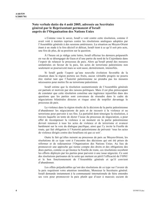 4 0559073f.doc
A/60/539
S/2005/701
Note verbale datée du 4 août 2005, adressée au Secrétaire
général par le Représentant permanent d’Israël
auprès de l’Organisation des Nations Unies
« Comme vous le savez, Israël a voté contre cette résolution, comme il
avait voté à maintes reprises contre les résolutions analogues adoptées par
l’Assemblée générale à des sessions antérieures. La situation au Moyen-Orient
étant à un stade à la fois décisif et délicat, Israël tient à ce qu’il soit pris acte,
une fois de plus, de sa position sur la question.
À l’heure où je rédige cette lettre, Israël effectue les derniers préparatifs
en vue de se désengager de Gaza et d’une partie du nord de la Cisjordanie dans
l’espoir de relancer le processus de paix. Alors qu’Israël prend des mesures
unilatérales en faveur de la paix, les actes de terrorisme palestiniens non
seulement se poursuivent mais se sont aussi, dernièrement, intensifiés.
Si Israël garde l’espoir qu’une nouvelle évolution favorable de la
situation dans la région portera ses fruits, aucun véritable progrès ne pourra
être réalisé tant que l’Autorité palestinienne ne prendra pas les mesures
nécessaires pour mettre fin au terrorisme palestinien.
Israël estime que la résolution susmentionnée de l’Assemblée générale
est partiale et motivée par des raisons politiques. Mais il est plus préoccupant
de constater que cette résolution constitue une ingérence injustifiée dans des
questions que les parties sont convenues de résoudre dans le cadre de
négociations bilatérales directes et risque ainsi de torpiller davantage le
processus de paix.
La violence dans la région résulte de la décision de la partie palestinienne
d’abandonner les négociations de paix et de recourir à la violence et au
terrorisme pour parvenir à ses fins. La partialité dont témoigne la résolution, à
travers laquelle on tente de dicter l’issue du processus de négociation, a pour
effet de récompenser la violence à un moment où la partie palestinienne
devrait renoncer à tous les actes de violence et de terrorisme et avancer
hardiment sur la voie du dialogue pacifique, ainsi que l’y invite la Feuille de
route, qui fait obligation à l’Autorité palestinienne de prévenir ‘tous les actes
de violence dirigés contre des Israéliens où que ce soit’.
Outre le fait qu’elles nuisent au processus de paix au Moyen-Orient, les
résolutions de ce type vont à l’encontre des décisions qui ont été prises de
réformer et de redynamiser l’Organisation des Nations Unies. Au lieu de
promouvoir une approche qui tienne compte des droits et des obligations des
deux parties, comme ce qu’énonce la Feuille de route, ces résolutions occultent
les efforts déployés par les parties pour parvenir à une issue négociée. Ce sont
des résolutions partisanes de la sorte qui mettent en péril l’efficacité de l’ONU
et le bon fonctionnement de l’Assemblée générale et qu’il convient
d’abandonner.
Les effets préjudiciables qu’ont des résolutions de ce type sur l’avenir de
la paix requièrent votre attention immédiate, Monsieur le Secrétaire général.
Israël demande instamment à la communauté internationale de faire entendre
ses voix pour promouvoir la paix plutôt que d’user à mauvais escient de
 
