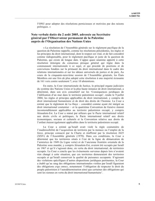 0559073f.doc 5
A/60/539
S/2005/701
l’ONU pour adopter des résolutions pernicieuses et motivées par des raisons
politiques. »
Note verbale datée du 2 août 2005, adressée au Secrétaire
général par l’Observateur permanent de la Palestine
auprès de l’Organisation des Nations Unies
« La résolution de l’Assemblée générale sur le règlement pacifique de la
question de Palestine rappelle, comme les résolutions précédentes, les règles et
les principes du droit international, dont le respect est vital, et de fait considéré
comme indispensable, pour le règlement pacifique et juste de la question de
Palestine, qui existe de longue date. L’appui quasi unanime apporté à cette
résolution témoigne du consensus presque général qui règne dans la
communauté internationale à ce sujet, et qui procède de positions et de
convictions fondées sur la primauté du droit international dans le cadre des
relations internationales et sur les idéaux universels de justice et de paix. Au
cours de la cinquante-neuvième session de l’Assemblée générale, les États
Membres ont une fois de plus adopté cette résolution à une majorité écrasante
de 161 voix contre seulement 7, avec 10 abstentions.
En outre, la Cour internationale de Justice, le principal organe judiciaire
du système des Nations Unies et la plus haute instance de droit international, a
déterminé, dans son avis consultatif sur les ‘Conséquences juridiques de
l’édification d’un mur dans le territoire palestinien occupé’, rendu le 9 juillet
2004, les règles et principes applicables de droit international, y compris de
droit international humanitaire et de droit des droits de l’homme. La Cour a
estimé que le règlement de La Haye – considéré comme ayant été intégré au
droit international coutumier – et la quatrième Convention de Genève étaient
incontestablement applicables au territoire palestinien occupé, y compris
Jérusalem-Est. La Cour a statué par ailleurs que le Pacte international relatif
aux droits civils et politiques, le Pacte international relatif aux droits
économiques, sociaux et culturels et la Convention relative aux droits de
l’enfant étaient également applicables dans le territoire palestinien occupé.
La Cour a estimé qu’Israël avait violé la règle coutumière de
l’inadmissibilité de l’acquisition de territoire par la menace ou l’emploi de la
force, principe consacré par la Charte et réaffirmé par la résolution 2625
(XXV) de l’Assemblée générale (1970). Dans ces conditions, la Cour a
déterminé que les territoires situés à l’est de la ligne de démarcation de
l’armistice de 1949 (la Ligne verte) et de l’ancienne frontière orientale de la
Palestine sous mandat, y compris Jérusalem-Est, avaient été occupés par Israël
en 1967 et qu’il s’agissait donc, en vertu du droit international, de territoires
occupés. La Cour a conclu que les événements survenus depuis lors n’avaient
rien changé à cette situation, que ces territoires demeuraient des territoires
occupés et qu’Israël conservait la qualité de puissance occupante. S’agissant
des violations spécifiques d’autres dispositions juridiques pertinentes, la Cour
a établi qu’au rang des obligations internationales violées par Israël figuraient
des obligations erga omnes, notamment ‘l’obligation de respecter le droit du
peuple palestinien à l’autodétermination ainsi que certaines des obligations qui
sont les siennes en vertu du droit international humanitaire’.
 