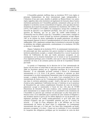 6 0559073f.doc
A/60/539
S/2005/701
L’Assemblée générale réaffirme dans sa résolution 59/31 trois règles et
principes fondamentaux du droit international, jugés indispensables à
l’obtention d’une paix juste, durable et globale au Moyen-Orient. Les autres
règles rappelées dans cette résolution ont également été énoncées dans d’autres
résolutions pertinentes de l’Assemblée générale, notamment celles qui ont été
adoptées à sa dixième session extraordinaire d’urgence, ainsi que dans diverses
résolutions du Conseil de sécurité, notamment les résolutions 242 (1967), 338
(1973), 1397 (2002) et 1515 (2003). En conséquence, lorsqu’elle a réaffirmé la
nécessité de parvenir à un règlement pacifique, sous tous ses aspects, de la
question de Palestine, qui est au cœur du conflit arabo-israélien, et
d’intensifier tous les efforts à cette fin, l’Assemblée a, entre autres, souligné la
nécessité d’assurer le retrait d’Israël du territoire palestinien occupé depuis
1967 et de réaliser les droits inaliénables du peuple palestinien, au premier
rang desquels figurent le droit à l’autodétermination et le droit de créer un État
indépendant. Elle a également souligné dans la résolution la nécessité de régler
le problème des réfugiés palestiniens, conformément à la résolution 194 (III)
en date du 11 décembre 1948.
Depuis l’adoption de la résolution 59/31, la communauté internationale a
été préoccupée par deux questions très graves touchant la situation dans les
territoires palestiniens occupés, y compris Jérusalem-Est, à savoir la poursuite
illicite de l’édification du mur, par Israël, puissance occupante, et ses
conséquences sur la situation humanitaire sur le terrain et sur les possibilités
d’un règlement politique juste et durable, ainsi que le ‘plan de désengagement
unilatéral’ de Gaza et de certaines parties du nord de la Cisjordanie formulé
par Israël.
La portée et l’importance de la décision de la Cour internationale de
Justice ont été mises en relief dans la note que nous avons adressée le 16 août
2004 au Secrétaire général sur le ‘règlement pacifique de la question de
Palestine’. Il est regrettable qu’Israël continue à braver la communauté
internationale et à se livrer à de graves violations et atteintes au droit
international et au droit international humanitaire dans le territoire palestinien
occupé, y compris Jérusalem-Est. Un an après l’avis consultatif de la Cour
internationale de Justice sur les ‘Conséquences juridiques de l’édification d’un
mur dans le territoire palestinien occupé’, Israël a fait part de son intention
d’achever plus rapidement l’édification du mur à l’intérieur et sur le pourtour
de Jérusalem-Est, qui isolera complètement Jérusalem du reste du territoire
palestinien occupé et maintiendra à l’écart de leur ville plus de 55 000
Palestiniens de Jérusalem. De toute évidence, cette violation persistante du
droit international et ce mépris total de l’avis consultatif et des résolutions de
l’Assemblée ne peuvent que continuer de préoccuper au plus haut point les
Nations Unies. Il est indéniable que le maintien de cette situation d’illégalité a
une incidence directe et grave sur les efforts déployés en vue de parvenir à un
règlement pacifique du conflit israélo-palestinien et qu’il doit donc être
examiné d’urgence tant par l’Assemblée générale que par le Conseil de
sécurité – il s’agit là d’une obligation qui a été affirmée par la Cour
internationale de Justice de façon claire et catégorique. La communauté
internationale doit agir, et il faut que l’on fasse bien comprendre qu’Israël,
puissance occupante, a le choix : il peut soit se conformer à l’avis consultatif
et s’acquitter des obligations juridiques qui lui incombent en vertu du droit
 