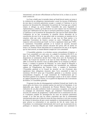 0559073f.doc 7
A/60/539
S/2005/701
international, soit devenir officiellement un État hors la loi, et dans ce cas être
traité comme tel.
La Cour a établi sans le moindre doute qu’Israël devait mettre un terme à
la violation de ses obligations internationales, cesser les travaux d’édification
du mur dans le territoire palestinien occupé, y compris à l’intérieur et sur le
pourtour de Jérusalem-Est, démanteler les portions de l’ouvrage qui y étaient
situées et abroger ou priver d’effet l’ensemble des actes législatifs et
réglementaires y relatifs; qu’Israël devait en outre réparer tous les dommages
causés par l’édification du mur dans le territoire palestinien occupé, y compris
à l’intérieur et sur le pourtour de Jérusalem-Est; que tous les États étaient dans
l’obligation de ne pas reconnaître la situation illicite découlant de la
construction du mur et de ne pas prêter aide ou assistance au maintien de la
situation créée par cette construction; et que tous les États parties à la
quatrième Convention de Genève avaient en outre l’obligation de faire
respecter cette convention par Israël. La Cour a également statué que l’ONU,
et notamment l’Assemblée générale et le Conseil de sécurité, devaient
examiner quelles nouvelles mesures devaient être prises afin de mettre un
terme à la situation illicite découlant de la construction du mur et du régime
qui lui était associé, en tenant dûment compte de l’avis consultatif.
L’Assemblée générale, à sa dixième session extraordinaire d’urgence, a
reçu l’avis consultatif, en a pris acte, et a adopté la résolution ES-10/15, en
date du 20 juillet 2004, par laquelle elle a, entre autres, adopté certaines
dispositions et sommations devant faire l’objet d’un suivi du Secrétariat de
l’ONU, du Conseil de sécurité et de tous les États Membres. Le 21 juillet
2005, le Conseil de sécurité a tenu un débat public sur la situation au Moyen-
Orient, y compris la question de Palestine, au cours duquel la Palestine a
rappelé sans ambiguïté les responsabilités qui incombaient aux différents
organes de l’Organisation des Nations Unies, y compris le Secrétariat,
l’Assemblée générale et le Conseil de sécurité, en vue d’exécuter plus
rapidement leurs obligations énoncées dans l’avis consultatif et dans la
résolution ES-10/15 prise par l’Assemblée générale à sa dixième session
extraordinaire d’urgence. Il s’agit notamment de l’établissement par le
Secrétaire général d’un registre des dommages causés et de la suite à donner
au rapport présenté par la Suisse, en sa qualité de dépositaire des Conventions
de Genève, à l’Assemblée générale.
S’agissant du plan de désengagement unilatéral formulé par Israël et du
retrait prévu de Gaza et de certaines parties du nord de la Cisjordanie, il est
déplorable que, depuis la déclaration du Premier Ministre Sharon sur la
réalisation de son plan unilatéral, Israël, la puissance occupante, ait intensifié
sa campagne de colonisation illégale, qui comprend l’intensification des
activités de colonies de peuplement, l’achèvement de la construction du mur,
et l’isolement complet de Jérusalem-Est du reste du territoire palestinien
occupé. Il ne faut pas que les efforts concentrés que fait la communauté
internationale pour que le plan de retrait de Gaza réussisse et soit une occasion
de relancer le processus de paix soient manipulés et instrumentalisés par Israël
pour achever sa colonisation et son annexion de fait de vastes zones de
Cisjordanie. La communauté internationale doit savoir que la poursuite de ces
politiques et mesures illégales par Israël compromettra non seulement le
 