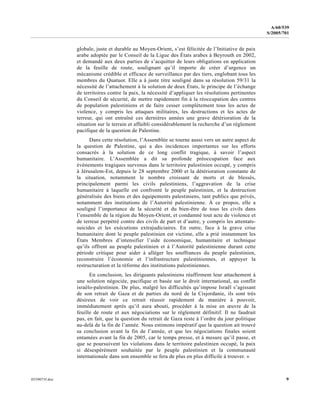 0559073f.doc 9
A/60/539
S/2005/701
globale, juste et durable au Moyen-Orient, s’est félicitée de l’Initiative de paix
arabe adoptée par le Conseil de la Ligue des États arabes à Beyrouth en 2002,
et demandé aux deux parties de s’acquitter de leurs obligations en application
de la feuille de route, soulignant qu’il importe de créer d’urgence un
mécanisme crédible et efficace de surveillance par des tiers, englobant tous les
membres du Quatuor. Elle a à juste titre souligné dans sa résolution 59/31 la
nécessité de l’attachement à la solution de deux États, le principe de l’échange
de territoires contre la paix, la nécessité d’appliquer les résolutions pertinentes
du Conseil de sécurité, de mettre rapidement fin à la réoccupation des centres
de population palestiniens et de faire cesser complètement tous les actes de
violence, y compris les attaques militaires, les destructions et les actes de
terreur, qui ont entraîné ces dernières années une grave détérioration de la
situation sur le terrain et affaibli considérablement la recherche d’un règlement
pacifique de la question de Palestine.
Dans cette résolution, l’Assemblée se tourne aussi vers un autre aspect de
la question de Palestine, qui a des incidences importantes sur les efforts
consacrés à la solution de ce long conflit tragique, à savoir l’aspect
humanitaire. L’Assemblée a dit sa profonde préoccupation face aux
événements tragiques survenus dans le territoire palestinien occupé, y compris
à Jérusalem-Est, depuis le 28 septembre 2000 et la détérioration constante de
la situation, notamment le nombre croissant de morts et de blessés,
principalement parmi les civils palestiniens, l’aggravation de la crise
humanitaire à laquelle est confronté le peuple palestinien, et la destruction
généralisée des biens et des équipements palestiniens, tant publics que privés,
notamment des institutions de l’Autorité palestinienne. À ce propos, elle a
souligné l’importance de la sécurité et du bien-être de tous les civils dans
l’ensemble de la région du Moyen-Orient, et condamné tout acte de violence et
de terreur perpétré contre des civils de part et d’autre, y compris les attentats-
suicides et les exécutions extrajudiciaires. En outre, face à la grave crise
humanitaire dont le peuple palestinien est victime, elle a prié instamment les
États Membres d’intensifier l’aide économique, humanitaire et technique
qu’ils offrent au peuple palestinien et à l’Autorité palestinienne durant cette
période critique pour aider à alléger les souffrances du peuple palestinien,
reconstruire l’économie et l’infrastructure palestiniennes, et appuyer la
restructuration et la réforme des institutions palestiniennes.
En conclusion, les dirigeants palestiniens réaffirment leur attachement à
une solution négociée, pacifique et basée sur le droit international, au conflit
israélo-palestinien. De plus, malgré les difficultés qu’impose Israël s’agissant
de son retrait de Gaza et de parties du nord de la Cisjordanie, ils sont très
désireux de voir ce retrait réussir rapidement de manière à pouvoir,
immédiatement après qu’il aura abouti, procéder à la mise en œuvre de la
feuille de route et aux négociations sur le règlement définitif. Il ne faudrait
pas, en fait, que la question du retrait de Gaza reste à l’ordre du jour politique
au-delà de la fin de l’année. Nous estimons impératif que la question ait trouvé
sa conclusion avant la fin de l’année, et que les négociations finales soient
entamées avant la fin de 2005, car le temps presse, et à mesure qu’il passe, et
que se poursuivent les violations dans le territoire palestinien occupé, la paix
si désespérément souhaitée par le peuple palestinien et la communauté
internationale dans son ensemble se fera de plus en plus difficile à trouver. »
 