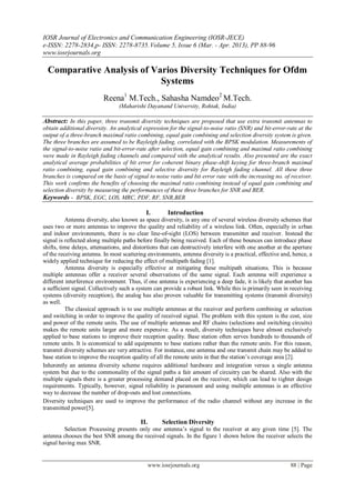 IOSR Journal of Electronics and Communication Engineering (IOSR-JECE)
e-ISSN: 2278-2834,p- ISSN: 2278-8735.Volume 5, Issue 6 (Mar. - Apr. 2013), PP 88-96
www.iosrjournals.org
www.iosrjournals.org 88 | Page
Comparative Analysis of Varios Diversity Techniques for Ofdm
Systems
Reena1
M.Tech., Sahasha Namdeo2
M.Tech.
(Maharishi Dayanand University, Rohtak, India)
Abstract: In this paper, three transmit diversity techniques are proposed that use extra transmit antennas to
obtain additional diversity. An analytical expression for the signal-to-noise ratio (SNR) and bit-error-rate at the
output of a three-branch maximal ratio combining, equal gain combining and selection diversity system is given.
The three branches are assumed to be Rayleigh fading, correlated with the BPSK modulation. Measurements of
the signal-to-noise ratio and bit-error-rate after selection, equal gain combining and maximal ratio combining
were made in Rayleigh fading channels and compared with the analytical results. Also presented are the exact
analytical average probabilities of bit error for coherent binary phase-shift keying for three-branch maximal
ratio combining, equal gain combining and selective diversity for Rayleigh fading channel. All these three
branches is compared on the basis of signal to noise ratio and bit error rate with the increasing no. of receiver.
This work confirms the benefits of choosing the maximal ratio combining instead of equal gain combining and
selection diversity by measuring the performances of these three branches for SNR and BER.
Keywords - BPSK, EGC, LOS, MRC, PDF, RF, SNR,BER
I. Introduction
Antenna diversity, also known as space diversity, is any one of several wireless diversity schemes that
uses two or more antennas to improve the quality and reliability of a wireless link. Often, especially in urban
and indoor environments, there is no clear line-of-sight (LOS) between transmitter and receiver. Instead the
signal is reflected along multiple paths before finally being received. Each of these bounces can introduce phase
shifts, time delays, attenuations, and distortions that can destructively interfere with one another at the aperture
of the receiving antenna. In most scattering environments, antenna diversity is a practical, effective and, hence, a
widely applied technique for reducing the effect of multipath fading [1].
Antenna diversity is especially effective at mitigating these multipath situations. This is because
multiple antennas offer a receiver several observations of the same signal. Each antenna will experience a
different interference environment. Thus, if one antenna is experiencing a deep fade, it is likely that another has
a sufficient signal. Collectively such a system can provide a robust link. While this is primarily seen in receiving
systems (diversity reception), the analog has also proven valuable for transmitting systems (transmit diversity)
as well.
The classical approach is to use multiple antennas at the receiver and perform combining or selection
and switching in order to improve the quality of received signal. The problem with this system is the cost, size
and power of the remote units. The use of multiple antennas and RF chains (selections and switching circuits)
makes the remote units larger and more expensive. As a result, diversity techniques have almost exclusively
applied to base stations to improve their reception quality. Base station often serves hundreds to thousands of
remote units. It is economical to add equipments to base stations rather than the remote units. For this reason,
transmit diversity schemes are very attractive. For instance, one antenna and one transmit chain may be added to
base station to improve the reception quality of all the remote units in that the station‟s coverage area [2].
Inherently an antenna diversity scheme requires additional hardware and integration versus a single antenna
system but due to the commonality of the signal paths a fair amount of circuitry can be shared. Also with the
multiple signals there is a greater processing demand placed on the receiver, which can lead to tighter design
requirements. Typically, however, signal reliability is paramount and using multiple antennas is an effective
way to decrease the number of drop-outs and lost connections.
Diversity techniques are used to improve the performance of the radio channel without any increase in the
transmitted power[5].
II. Selection Diversity
Selection Processing presents only one antenna‟s signal to the receiver at any given time [5]. The
antenna chooses the best SNR among the received signals. In the figure 1 shown below the receiver selects the
signal having max SNR.
 