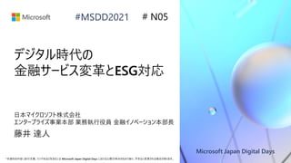 Microsoft Japan Digital Days
*本資料の内容 (添付文書、リンク先などを含む) は Microsoft Japan Digital Days における公開日時点のものであり、予告なく変更される場合があります。
#MSDD2021
デジタル時代の
金融サービス変革とESG対応
日本マイクロソフト株式会社
エンタープライズ事業本部 業務執行役員 金融イノベーション本部長
藤井 達人
# N05
 