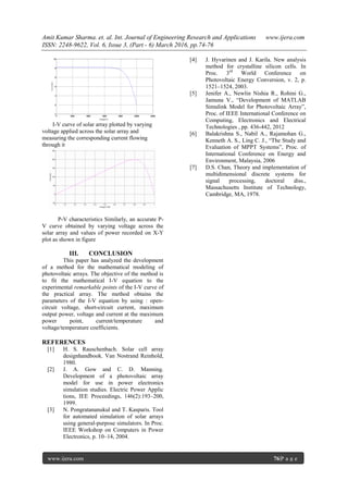 Amit Kumar Sharma. et. al. Int. Journal of Engineering Research and Applications www.ijera.com
ISSN: 2248-9622, Vol. 6, Issue 3, (Part - 6) March 2016, pp.74-76
www.ijera.com 76|P a g e
I-V curve of solar array plotted by varying
voltage applied across the solar array and
measuring the corresponding current flowing
through it
P-V characteristics Similarly, an accurate P-
V curve obtained by varying voltage across the
solar array and values of power recorded on X-Y
plot as shown in figure
III. CONCLUSION
This paper has analyzed the development
of a method for the mathematical modeling of
photovoltaic arrays. The objective of the method is
to fit the mathematical I-V equation to the
experimental remarkable points of the I-V curve of
the practical array. The method obtains the
parameters of the I-V equation by using : open-
circuit voltage, short-circuit current, maximum
output power, voltage and current at the maximum
power point, current/temperature and
voltage/temperature coefficients.
REFERENCES
[1] H. S. Rauschenbach. Solar cell array
designhandbook. Van Nostrand Reinhold,
1980.
[2] J. A. Gow and C. D. Manning.
Development of a photovoltaic array
model for use in power electronics
simulation studies. Electric Power Applic
tions, IEE Proceedings, 146(2):193–200,
1999.
[3] N. Pongratananukul and T. Kasparis. Tool
for automated simulation of solar arrays
using general-purpose simulators. In Proc.
IEEE Workshop on Computers in Power
Electronics, p. 10–14, 2004.
[4] J. Hyvarinen and J. Karila. New analysis
method for crystalline silicon cells. In
Proc. 3rd
World Conference on
Photovoltaic Energy Conversion, v. 2, p.
1521–1524, 2003.
[5] Jenifer A., Newlin Nishia R., Rohini G.,
Jamuna V., “Development of MATLAB
Simulink Model for Photovoltaic Array”,
Proc. of IEEE International Conference on
Computing, Electronics and Electrical
Technologies , pp. 436-442, 2012
[6] Balakrishna S., Nabil A., Rajamohan G.,
Kenneth A. S., Ling C. J., “The Study and
Evaluation of MPPT Systems”, Proc. of
International Conference on Energy and
Environment, Malaysia, 2006
[7] D.S. Chan, Theory and implementation of
multidimensional discrete systems for
signal processing, doctoral diss.,
Massachusetts Institute of Technology,
Cambridge, MA, 1978.
 