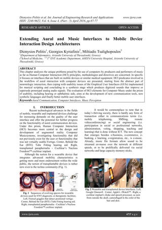 Dionysios Politis et al. Int. Journal of Engineering Research and Applications www.ijera.com
ISSN: 2248-9622, Vol. 6, Issue 4, (Part - 5) April 2016, pp.67-77
67www.ijera.com 67|P a g e
Extending Aural and Music Interfaces to Mobile Device
Interaction Design Architectures
Dionysios Politis1
, Georgios Kyriafinis2
, Miltiadis Tsalighopoulos3
1
(Department of Informatics, Aristotle University of Thessaloniki, Greece)
(3
School of Medicine, 2,3
1st
ENT Academic Department, AHEPA University Hospital, Aristotle University of
Thessaloniki, Greece)
ABSTRACT
This chapter analyzes the unique problems posed by the use of computers by producers and performers of music
as far as Human Computer Interaction (HCI) principles, methodologies and directives are concerned. In specific
it focuses on interfaces that are built on mobile devices or similar medical equipment. HCI predicates involved in
the workflow of aural interaction with computer devices are presented, starting from the abstract part of
neurotologic interaction, then coping with usability issues of the Graphical User Interfaces (GUIs) implemented
for musical scripting and concluding to a synthesis stage which produces digitized sounds that improve or
supersede prototypal analog audio signals. The evaluation of HCI elements for Computer Music under the prism
of usability, including hearing or ophthalmic aids, aims at the development of new communication tools, new
symbolic languages and finally better mobile user interfaces.
Keywords-Aural Communication, Computer Interfaces, Music Perception
I. INTRODUCTION
Recent technological advances in the fields
of mobile, wearable and implanted devices challenge
for increasing demands on the quality of the user
interface and offer the potential for further progress
on the functionality of aural communication devices.
Under this prism, Human Computer Interaction
(HCI) becomes more central to the design and
development of augmented reality Computer
Musicsystems, investigating functionality that did
not previously exist for the user or functionality that
was not virtually usable.Vertigo. Center, Behind the
Ear (BTE) Tube Fitting hearing aid. Right,
transplanted paraphernalia - Cochlear‟s Nucleus
Freedom™ cochlear implant.
Although the notion for a wearable device that
integrates advanced mobility characteristics is
getting more and more endorsement within the wide
public, the notion of transplantable devices is rather
new even to the techno community (Fig. 1).
Fig. 1 Sequences of evolving species for wearable
devices used for ENT diagnostic or therapeutic facilities.
Left, Frenzel goggles that detect positional vertigo.
Center, Behind the Ear (BTE) Tube Fitting hearing aid.
Right, transplanted paraphernalia - Cochlear‟s Nucleus
Freedom™ cochlear implant.
It would be commonplace to note that in
today‟s thriving society, there is hardly any form of
transaction either in communications terms (i.e.
mobile telephoning, SMSing, remote
videoconferencing) or social engineering (i.e.
participation in social or professional networks,
administration, voting, shopping, teaching and
learning) that is done without ICT. The new concept
that emerges besides e-business, e-commerce, e-
banking, e learning, e-registration, etc., is e-music.
Already, music file formats allow sound to be
streamed en-masse over the network at different
speeds, or to be prolifically delivered via social
networks and large capacity memory sticks.
Fig. 2 Wearable and transplanted device Interfaces. Left,
Google Glasses®. Center, Apple's iWatch™ . Right, a
cochlear implant's choke and speech processor, as seen
from outside the skull, camouflaged in the color of the
hair and skin.
RESEARCH ARTICLE OPEN ACCESS
 