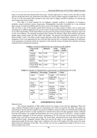 Structural Behaviour of Coir Fiber Added Concrete

husks of coconuts harvested shortly before they ripen. Actually light brown or white in color, this fiber is softer
and less strong than brown coir. Both brown and white coir consist of fibers ranging in length from 4-12 in (10-
30 cm). It is the only natural fiber resistant to salt water and it is highly resistant to abrasion. It is Strong and
nearly impervious to the weather.
         Coir fiber is in great demand for its toughness, strength, resilience to dampness, rot resistance,
durability, natural resilience, porous, hygroscopic, biodegradable, renewable, recyclable etc. it can withstand
huge amount of weight and rubbing and recovers as soon as the weight is removed from it.
The coir fiber is one of the hardest natural fibers because of its high content of lignin. Coir is much more
advantageous in different application for erosion control, reinforcement and stabilization of soil and is preferred
to any other natural fibers. Of all natural fibers coir processes the greatest tearing strength, retained as such even
in very wet conditions. The chemical constituents have found to be cellulose, lignin, hemi cellulose and pectin.
Higher lignin content makes the fiber stiffer and tougher. The physical and chemical properties of coir are
shown in table 1 and 2. Coir fiber is much coarser than most of the other natural fibers. However, the extent of
elongation of coir is not approached by any of the best fiber and this fact is of greater advantage in its utilization
in the preparation of materials which are expected to with stand the stresses resulting from operation involving
repeated tension, bending and relaxation.

                       TABLE 1 TENSILE PROPERTIES OF VARIOUS COIR FIBERS
                          Type of coir    Diameter    Peak    Break
                          Fiber                       load(N) load(N)
                              Anjengo         fiber    0.248           8.46        8.21
                              (retted)
                              Vycom           fiber    0.236           6.85        6.77
                              (retted)
                              Brown           fiber    0.218           6.72        6.55
                              (non retted)
                              Green Husk      fiber    0.260           8.79        8.66
                              ( non retted)

               TABLE 2 CHEMICAL PROPERTIES AND PHYSICAL PROPERTIES OF COIR
                         Substances Percentage Properties Values
                              Lignin           45.84            Length      of   10-30 cm
                                                                single fiber
                              Cellulose        43.44            Diameter         0.1-1.5
                                                                                 mm
                              Hemi-            0.25             Density          1.4 g/cc
                              cellulose
                              Pectins          3.00             Rigidity         1.8924
                                                                modulus          dyne/cm2
                              Water            5.25             Breaking         30%
                              soluble                           elongation
                              Ash              2.22             Swelling in      5%
                                                                water
                                                                Porosity         40%

                                 III.            EXPERIMENTAL STUDY
Materials Used
          The common ingredients of fiber added concrete are cement, coarse and fine aggregates, fibers and
water. Ordinary Portland cement of grade 43 conforming to IS 12269 was used for this study. This grade was
selected due to the fact that the available test results for different varieties of fibers are obtained after conducting
tests on this grade of cement. Locally available river sand has been used as the fine aggregate. Sand is collected
from the local market, was washed and dried before use. It was sieved using 4.75 mm sieve. Locally available
crushed granite aggregate of 20 mm downsize conforming to IS 383 was used. In the present investigation,
potable water was used for mixing and curing. The brown fiber, collected from the local market (Defibering
Unit, Industrial Estate, Angamaly, Kerala, India) was used for the study. It was manually cut into pieces of
approximate length 40 mm each. Aspect ratio is defined as the ratio of the length of the fiber used to the mean
lateral dimension (diameter) of the fiber. The coir fiber was cut into an approximate length of 40 mm so as to
obtain an aspect ratio of 50.
                                                               94
 