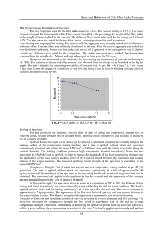 Structural Behaviour of Coir Fiber Added Concrete


Mix Proportion and Preparation of Specimen
          The mix proportion used for the fibre added concrete is M 20. The ratio of mixing is 1:1.5:3. The water
cement ratio used for this concrete is 0.6. Fiber cement ratio (f/c) is the percentage by weight of the fibre added
to the weight of cement added in the concrete. The different fibre cement ratio used for the testing are 0.5% and
1.5%. The specimens are casted for the two fiber cement ratios 6 specimens for each experiment.
Hand mixing was employed for mixing. The cement and fine aggregate were properly mixed until it obtained a
uniform colour. Then the fibre was uniformly distributed to the mix. Then the coarse aggregate was added and
was distributed uniformly. Water was then added and mixed till it appeared to be homogeneous and of desired
consistency. Vibrators were used for the compaction. The casted specimens were marked. Specimens were
removed from the moulds after 24hours and kept submerged in fresh water for 28 days.
          Slump test was conducted in the laboratory for determining the consistency of concrete confirming to
IS: 1199. The variation of slump with fiber cement ratio obtained from the slump test is furnished in the fig 1as
graph. This test is intended for measuring workability of concrete mix. As per IS : 456 Clause 7.1, if the slump
is less than 25mm, the degree of workability is very low and hence it can be used in blinding concrete, shallow
sections, pavements using pavers.

                                           10
                                           9        9
                                                          8.4
                                           8
                                           7
                               Slump(cm)




                                           6                                      6
                                           5
                                           4
                                           3
                                           2
                                           1
                                           0
                                                0       0.5          1        1.5     2
                                                          Fiber cement ratio(%)

                              FIG,1 VARIATION OF SLUMP WITH F/C RATIO

Testing of Specimen
           The test conducted on hardened concrete after 28 days of curing are compressive strength test on
concrete cubes, flexural strength test on concrete beam, splitting tensile strength test and modulus of elasticity
test in concrete cylinders.
           Splitting Tensile Strength test is carried out by placing a cylindrical specimen horizontally between the
loading surface of the compression testing machine and a load is applied without shock and increased
continuously at normal rate within the range 1.2N/mm2 – 2.4N/mm2 /min until the failure of cylinder along the
vertical diameter. The loading condition produces high compressive stresses immediately below the two
generators to which the load is applied. In order to reduce the magnitude of the high compressive stresses near
the application of the load, narrow packing strips of plywood are placed between the specimens and loading
platens of the testing machine. The measured splitting tensile strength of the specimen is calculated to the
nearest 0.05N/mm2.
           Compressive Strength Test of cubes was carried out in a compression testing machine as per IS 516
guidelines. The load is applied without shock and increased continuously at a rate of approximately 140
kg/sq.cm/min until the resistance of the specimen to the increasing load breaks down and no greater load can be
sustained. The maximum load applied to the specimen is then be recorded and the appearance of the concrete
and any unusual features in the type of failure is be noted.
           In Flexural Strength Test specimens stored in water at a temperature of 24° to 30°C for 48 hours before
testing and tested immediately on removal from the water whilst they are still in a wet condition. The load is
applied without shock and increasing continuously at a rate such that the extreme fibre stress increases at
approximately 7 kg/sq.cm/min. The appearance of the fractured faces of concrete and any unusual features in
the type of failure is noted. The flexural strength of the specimen is expressed as the modulus of rupture.
 Modulus of Elasticity test specimens consist of concrete cylinders 15.0 cm in diameter and 30.0 cm long. The
three test specimens for compressive strength are first tested in accordance with IS 516 and the average
compressive strength is recorded. Immediately on removing the cylinder or prism from the water and while it is
still in a wet condition, the extensometers is attached at the ends. The load is applied continuously and without

                                                                95
 