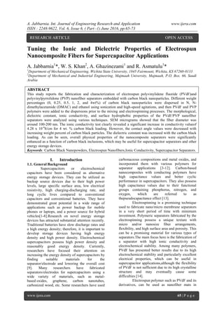 A. Jabbarnia. Int. Journal of Engineering Research and Application www.ijera.com
ISSN : 2248-9622, Vol. 6, Issue 6, ( Part -1) June 2016, pp.65-73
www.ijera.com 65 | P a g e
Tuning the Ionic and Dielectric Properties of Electrospun
Nanocomposite Fibers for Supercapacitor Applications
A. Jabbarnia1
*, W. S. Khan2
, A. Ghazinezami1
and R. Asmatulu1
*
1
Department of Mechanical Engineering, Wichita State University, 1845 Fairmount, Wichita, KS 67260-0133
2
Department of Mechanical and Industrial Engineering, Majmaah University, Majmaah, P.O. Box. 66, Saudi
Arabia
ABSTRACT
This study reports the fabrication and characterization of electrospun polyvinylidene fluoride (PVdF)and
polyvinylpyrrolidone (PVP) nanofiber separators embedded with carbon black nanoparticles. Different weight
percentages (0, 0.25, 0.5, 1, 2, and 4wt%) of carbon black nanoparticles were dispersed in N, N-
dimethylacetamide (DMAC) and ethanol using sonication and high-speed agitations, and then PVdF and PVP
polymers were added to the dispersions prior to the mixing and electrospinning processes. The morphological,
dielectric constant, ionic conductivity, and surface hydrophobic properties of the PVdF/PVP nanofiber
separators were analyzed using various techniques. SEM micrograms showed that the fiber diameter was
around 100-200 nm. The ionic conductivity test clearly revealed a significant increase in conductivity valueof
4.28 x 10-4
S/cm for 4 wt. % carbon black loading. However, the contact angle values were decreased with
increasing weight percent of carbon black particles. The dielectric constant was increased with the carbon black
loading. As can be seen, overall physical properties of the nanocomposite separators were significantly
enhanced as a function of carbon black inclusions, which may be useful for supercapacitor separators and other
energy storage devices.
Keywords: Carbon Black Nanopowders, Electrospun Nanofibers,Ionic Conductivity, Supercapacitor Separators.
I. Introduction
1.1. General Background
Supercapacitors or electrochemical
capacitors have been considered as alternative
energy storage devices. They can be utilized as
backup source devices due to their high power
levels, large specific surface area, low electrical
resistivity, high charging-discharging rate, and
long cyclic lives compared to conventional
capacitors and conventional batteries. They have
demonstrated great potential in a wide range of
applications such as power backup for mobile
phones or laptops, and a power source for hybrid
vehicles[1-8].Research on novel energy storage
devices has attracted substantial attention recently.
Traditional batteries have slow discharge rates and
a high energy density; therefore, it is important to
develop storage devices having high energy
density and high power density. Electrochemical
supercapacitors possess high power density and
reasonably good energy density. Currently,
researchers have focused their attention on
increasing the energy density of supercapacitors by
finding suitable materials for the
separator/electrode and lowering the overall cost
[9]. Many researchers have fabricated
separators/electrodes for supercapacitors using a
wide variety of materials, such as metal-
based oxides, graphene, carbon nanotubes,
carbonized wood, etc. Some researchers have used
carbonaceous compositions and metal oxides, and
incorporated them with various polymers for
separator applications [3-12]. Carbon-based
nanocomposites with conducting polymers have
high capacitance values and better cyclic
performance in supercapacitors. They also possess
high capacitance values due to their functional
groups containing phosphorus, nitrogen, and
oxygen, which are referred to as
thepseudocapacitance effect [13].
Electrospinning is a promising technique
used to fabricate nano/micro membrane separators
in a very short period of time with minimum
investment. Polymeric separators fabricated by the
electrospinning possess a unique texture with
micro and/or nanosize fiber arrangements,
flexibility, and high surface area and porosity. This
can be a promising material for various types of
separators.The main focus here is the fabrication of
a separator with high ionic conductivity and
electrochemical stability. Among many polymers,
PVdF has presented better results due to its high
electrochemical stability and particularly excellent
electrical properties, which can be useful in
supercapacitor applications,although the flexibility
of PVdF is not sufficient due to its high crystalline
structure and may eventually cause some
difficulties [14].
Electrospun polymer such as PVdF and its
derivatives, can be used as nanofiber mats in
RESEARCH ARTICLE OPEN ACCESS
 