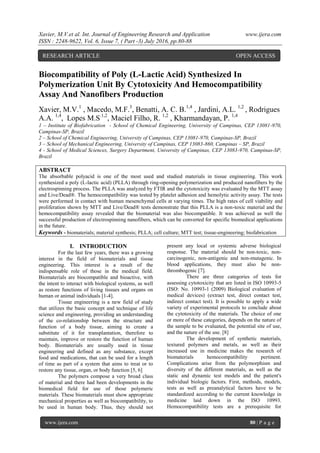 Xavier, M.V.et al. Int. Journal of Engineering Research and Application www.ijera.com
ISSN : 2248-9622, Vol. 6, Issue 7, ( Part -3) July 2016, pp.80-88
www.ijera.com 80 | P a g e
Biocompatibility of Poly (L-Lactic Acid) Synthesized In
Polymerization Unit By Cytotoxicity And Hemocompatibility
Assay And Nanofibers Production
Xavier, M.V.1
, Macedo, M.F.3
, Benatti, A. C. B.1,4
, Jardini, A.L. 1,2
, Rodrigues
A.A. 1,4
, Lopes M.S.1,2
, Maciel Filho, R. 1,2
, Kharmandayan, P. 1,4
1 – Institute of Biofabrication - School of Chemical Engineering, University of Campinas, CEP 13081-970,
Campinas-SP, Brazil
2 – School of Chemical Engineering, University of Campinas, CEP 13081-970, Campinas-SP, Brazil
3 – School of Mechanical Engineering, University of Campinas, CEP 13083-860, Campinas – SP, Brazil
4 - School of Medical Sciences, Surgery Department, University of Campinas, CEP 13083-970, Campinas-SP,
Brazil
ABSTRACT
The absorbable polyacid is one of the most used and studied materials in tissue engineering. This work
synthesized a poly (L-lactic acid) (PLLA) through ring-opening polymerization and produced nanofibers by the
electrospinning process. The PLLA was analyzed by FTIR and the cytotoxicity was evaluated by the MTT assay
and Live/Dead®. The hemocompatibility was tested by platelet adhesion and hemolytic activity assay. The tests
were performed in contact with human mesenchymal cells at varying times. The high rates of cell viability and
proliferation shown by MTT and Live/Dead® tests demonstrate that this PLLA is a non-toxic material and the
hemocompatibility assay revealed that the biomaterial was also biocompatible. It was achieved as well the
successful production of electrospinning nanofibers, which can be converted for specific biomedical applications
in the future.
Keywords - biomaterials; material synthesis; PLLA; cell culture; MTT test; tissue-engineering; biofabrication
I. INTRODUCTION
For the last few years, there was a growing
interest in the field of biomaterials and tissue
engineering. This interest is a result of the
indispensable role of those in the medical field.
Biomaterials are biocompatible and bioactive, with
the intent to interact with biological systems, as well
as restore functions of living tissues and organs on
human or animal individuals [1-4].
Tissue engineering is a new field of study
that utilizes the basic concept and technique of life
science and engineering, providing an understanding
of the co-relationship between the structure and
function of a body tissue, aiming to create a
substitute of it for transplantation, therefore to
maintain, improve or restore the function of human
body. Biomaterials are usually used in tissue
engineering and defined as any substance, except
food and medications, that can be used for a length
of time as part of a system that aims to treat or to
restore any tissue, organ, or body function [5, 6]
The polymers compose a very broad class
of material and there had been developments in the
biomedical field for use of those polymeric
materials. These biomaterials must show appropriate
mechanical properties as well as biocompatibility, to
be used in human body. Thus, they should not
present any local or systemic adverse biological
response. The material should be non-toxic, non-
carcinogenic, non-antigenic and non-mutagenic. In
blood applications, they must also be non-
thrombogenic [7].
There are three categories of tests for
assessing cytotoxicity that are listed in ISO 10993-5
(ISO: No. 10993-1 (2009) Biological evaluation of
medical devices) (extract test, direct contact test,
indirect contact test). It is possible to apply a wide
variety of experimental protocols to conclude about
the cytotoxicity of the materials. The choice of one
or more of these categories, depends on the nature of
the sample to be evaluated, the potential site of use,
and the nature of the use. [8]
The development of synthetic materials,
textured polymers and metals, as well as their
increased use in medicine makes the research of
biomaterials hemocompatibility pertinent.
Complications arise from the polymorphism and
diversity of the different materials, as well as the
static and dynamic test models and the patient's
individual biologic factors. First, methods, models,
tests as well as preanalytical factors have to be
standardized according to the current knowledge in
medicine laid down in the ISO 10993.
Hemocompatibility tests are a prerequisite for
RESEARCH ARTICLE OPEN ACCESS
 