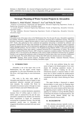 Hesham A. Abdel Khalek . Int. Journal of Engineering Research and Application www.ijera.com
ISSN : 2248-9622, Vol. 6, Issue 9, ( Part -5) September 2016, pp.70-83
www.ijera.com 70 | P a g e
Strategic Planning of Water System Projects in Alexandria
Hesham A. Abdel Khalek1
, Remon F. Aziz2
and Noha M. Sabry3
1
Professor of Construction, Engineering and Management, Structural Engineering Department, Faculty of
Engineering, Alexandria University, Alexandria, Egypt.
2
A ssociate Professor, Structural Engineering Department, Faculty of Engineering, Alexandria University,
Alexandria, Egypt.
3
M. Eng. Candidate, Structural Engineering Department, Faculty of Engineering, Alexandria University,
Alexandria, Egypt.
ABSTRACT
Alexandria is one of the major cities on the Mediterranean Sea. Over the past 40 years, Alexandria‟s population
has doubled. Therefore Water requirements are continuously increasing due to population increase. This paper
develops a framework to support decision-makers in water sector for planning major projects in Alexandria till
2037. Firstly, data gathering has been conducted and population forecasting is calculated by arithmetic and
geometric methods then the future water demands are calculated, after that major projects outline is proposed.
Finally the projects priorities will be determined by applying two methods of solving Multiple Criteria Decision
Making MCDM problems. The first method is The Weighted Scoring Method; WSM is a powerful and flexible
method of comparing similar items against a standard, prioritized list of requirements or criteria. The second
method is Analytical Hierarchy Process. AHP is based on comparative evaluation method. Then Results will be
analyzed. First, it was focused on the difference of the criteria weight of alternatives between the two methods.
Second, it was compared the preference orders of alternatives between them, there were not much of differences
in the final results. The results offered some evidence that AHP makes the selection process very transparent.
Keywords: Planning, Water System Projects, Weighted Scoring Method, Analytical Hierarchy Process,
Multiple Criteria Decision Making, Alexandria, Egypt.
I. INTRODUCTION
Alexandria is one of the major cities on the
Mediterranean Sea and Egypt's second largest
metropolitan. It is the most downstream city on the
Nile River, with Egypt being its most downstream
country.
Nile water is the main water supply to
Alexandria (and indeed the whole of Egypt) to meet
agricultural, industrial, municipal and navigation
water demands. The available Nile Water for
Alexandria Governorate reaches it through two main
canals El Nobaria canal and El Mahmoudia canal.
Alexandria is a summer destination, (population
increases from 4.5 million capita in winter to 6
million capita in summer).Over the past 40 years,
Alexandria‟s population has doubled, and Therefore
Water requirements in Egypt are continuously
increasing due to population increase. Also the high
population growth rates in Alexandria will
exaggerate the problems associated with water sector
allocation.
One of the most problems facing the water
sector in Egypt is the limited quantity of raw water
despite the continuing population increase in
addition to the lack of funding for the new
infrastructure projects, so decision makers in water
sector have to choose carefully the needed projects
and determine the appropriate priorities taking into
consideration the major criteria affecting the future
needs.
This paper develops a framework to support
decision-makers in water sector for Planning major
projects in Alexandria till 2037 by identifying the
gap between the current situation and the future state
& suggesting projects needed to fill this gap then
applying two methods of solving MCDM problems
to determine the priorities of proposed projects, The
Weighted Scoring Method (WSM) and The
Analytical Hierarchy Process (AHP).
II. BACKGROUND
Utility planning processes typically involve a
series of consistent and predictable activities that
encompass Identifying goals, setting objectives,
RESEARCH ARTICLE OPEN ACCESS
 