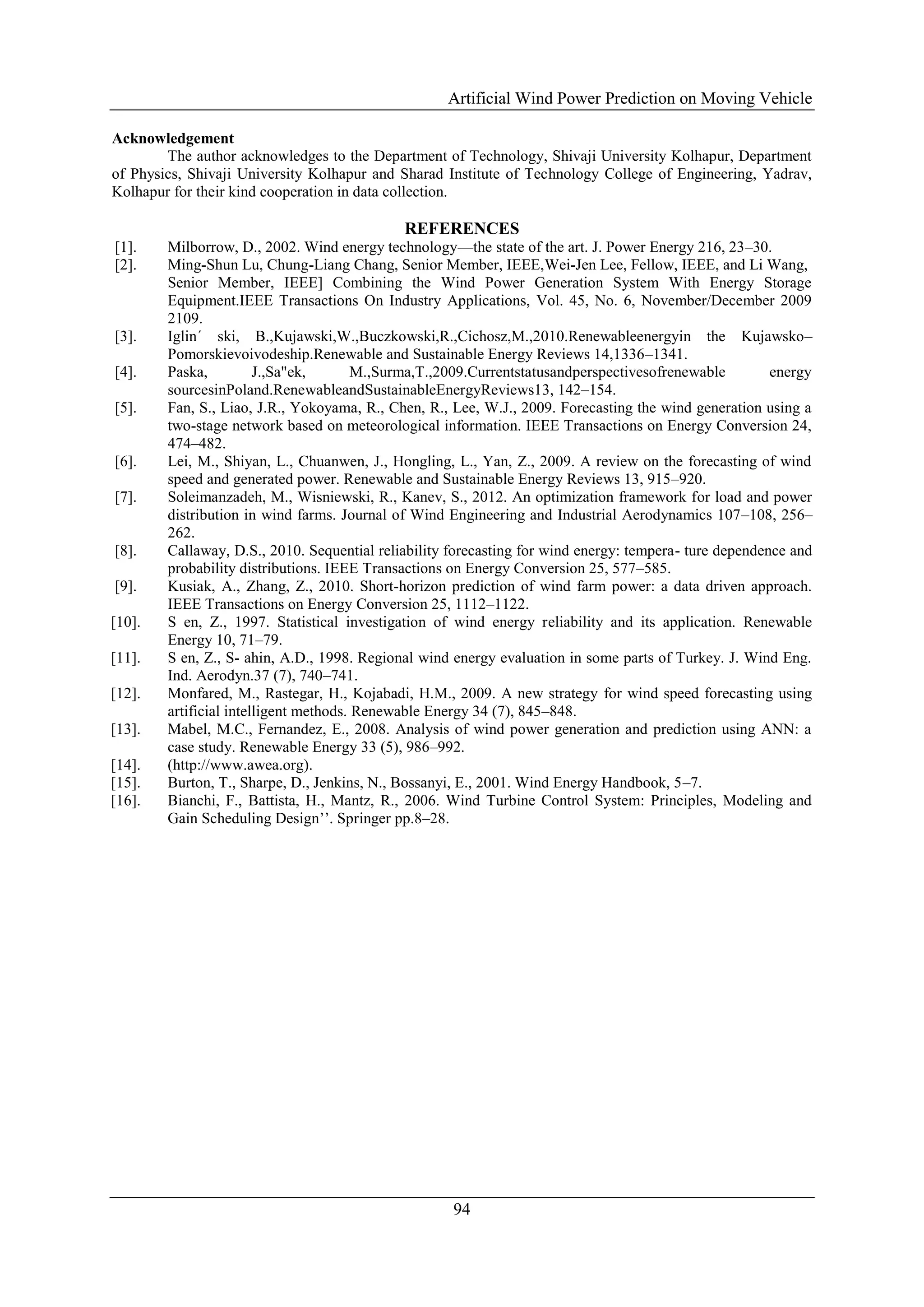 Artificial Wind Power Prediction on Moving Vehicle
94
Acknowledgement
The author acknowledges to the Department of Technology, Shivaji University Kolhapur, Department
of Physics, Shivaji University Kolhapur and Sharad Institute of Technology College of Engineering, Yadrav,
Kolhapur for their kind cooperation in data collection.
REFERENCES
[1]. Milborrow, D., 2002. Wind energy technology—the state of the art. J. Power Energy 216, 23–30.
[2]. Ming-Shun Lu, Chung-Liang Chang, Senior Member, IEEE,Wei-Jen Lee, Fellow, IEEE, and Li Wang,
Senior Member, IEEE] Combining the Wind Power Generation System With Energy Storage
Equipment.IEEE Transactions On Industry Applications, Vol. 45, No. 6, November/December 2009
2109.
[3]. Iglin´ ski, B.,Kujawski,W.,Buczkowski,R.,Cichosz,M.,2010.Renewableenergyin the Kujawsko–
Pomorskievoivodeship.Renewable and Sustainable Energy Reviews 14,1336–1341.
[4]. Paska, J.,Sa"ek, M.,Surma,T.,2009.Currentstatusandperspectivesofrenewable energy
sourcesinPoland.RenewableandSustainableEnergyReviews13, 142–154.
[5]. Fan, S., Liao, J.R., Yokoyama, R., Chen, R., Lee, W.J., 2009. Forecasting the wind generation using a
two-stage network based on meteorological information. IEEE Transactions on Energy Conversion 24,
474–482.
[6]. Lei, M., Shiyan, L., Chuanwen, J., Hongling, L., Yan, Z., 2009. A review on the forecasting of wind
speed and generated power. Renewable and Sustainable Energy Reviews 13, 915–920.
[7]. Soleimanzadeh, M., Wisniewski, R., Kanev, S., 2012. An optimization framework for load and power
distribution in wind farms. Journal of Wind Engineering and Industrial Aerodynamics 107–108, 256–
262.
[8]. Callaway, D.S., 2010. Sequential reliability forecasting for wind energy: tempera- ture dependence and
probability distributions. IEEE Transactions on Energy Conversion 25, 577–585.
[9]. Kusiak, A., Zhang, Z., 2010. Short-horizon prediction of wind farm power: a data driven approach.
IEEE Transactions on Energy Conversion 25, 1112–1122.
[10]. S en, Z., 1997. Statistical investigation of wind energy reliability and its application. Renewable
Energy 10, 71–79.
[11]. S en, Z., S- ahin, A.D., 1998. Regional wind energy evaluation in some parts of Turkey. J. Wind Eng.
Ind. Aerodyn.37 (7), 740–741.
[12]. Monfared, M., Rastegar, H., Kojabadi, H.M., 2009. A new strategy for wind speed forecasting using
artificial intelligent methods. Renewable Energy 34 (7), 845–848.
[13]. Mabel, M.C., Fernandez, E., 2008. Analysis of wind power generation and prediction using ANN: a
case study. Renewable Energy 33 (5), 986–992.
[14]. (http://www.awea.org).
[15]. Burton, T., Sharpe, D., Jenkins, N., Bossanyi, E., 2001. Wind Energy Handbook, 5–7.
[16]. Bianchi, F., Battista, H., Mantz, R., 2006. Wind Turbine Control System: Principles, Modeling and
Gain Scheduling Design’’. Springer pp.8–28.
 