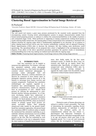 R.Pitchaiahl. Int. Journal of Engineering Research and Application www.ijera.com
ISSN : 2248-9622, Vol. 6, Issue 11, ( Part -1) November 2016, pp.80-83
www.ijera.com 80 | P a g e
Clustering Based Approximation in Facial Image Retrieval
R.Pitchaiah1
1
Associate Professor, Depart Of CSE, Universal College Of Engineering & Technology, Guntur, AP, India.
ABSTRACT:
The web search tool returns a great many pictures positioned by the essential words separated from the
encompassing content. Existing article acknowledgment systems to prepare characterization models from
human-named preparing pictures or endeavor to deduce the connection/probabilities in the middle of pictures
and commented magic words. Albeit proficient in supporting in mining comparatively looking facial picture
results utilizing feebly named ones, the learning phase of above bunch based close estimations is shortened with
idleness elements for ongoing usage which is fundamentally highlighted in our showings. So we propose to
utilize shading based division driven auto face location methodology combined with an adjusted Clustering
Based Approximation (CBA) plan to decrease the dormancy but then holding same proficiency amid
questioning. The specialized phases of our proposed drew closer is highlighted in the accompanying stream
diagram. Every phase of the above specialized procedure guarantees the question results at tremendously
lessened handling time in this way making our method much achievable for ongoing usage.
Index-Terms: Clustering based Approximation, Facial Image retrieval, Data mining Image retrieval.
I. INTRODUCTION
Auto face annotation can be helpful to
numerous true applications. For instance, with auto
face annotation methods, online photograph
sharing destinations (e.g., Face book) can naturally
comment clients' transferred photographs to
encourage online photograph hunt and
administration. Moreover, confront annotation can
likewise be connected in news feature space to
distinguish imperative persons showed up in the
features to encourage news feature recovery and
synopsis assignments. Traditional face annotation
methodologies are regularly regarded as a
broadened face acknowledgment issue, where
distinctive characterization models are prepared
from an accumulation of well labeled facial
pictures by utilizing the administered or semi-
directed machine learning procedures. As of late,
some developing studies have endeavored to
investigate a promising quest based annotation
worldview for facial picture annotation by mining
the World Wide Web (WWW), where an enormous
number of pitifully named facial pictures are
openly accessible. Rather than preparing
unequivocal order models by the general model-
based face annotation approaches, the pursuit based
face annotation (SBFA) worldview plans to handle
the mechanized face annotation exploiting so as to
undertake substance based picture recovery (CBIR)
strategies mining huge pitifully named facial
pictures on the web. One test confronted by such
SBFA worldview is the way to adequately misuse
the short rundown of hopeful facial pictures what's
more, their feeble marks for the face name
annotation errand. To handle the above issue, we
research and build up an inquiry based face
annotation plan. Specifically, we propose a novel
unsupervised name refinement (URL) plan by
investigating machine learning strategies to
upgrade the marks simply from the pitifully named
information without human manual endeavors.
Figure 1: Image retrieval with similar search of
relevant images.
Distinctive parts of human physiology are
utilized to confirm a man's personality. The study
of determining the personality regarding diverse
attributes characteristic of individual is called
biometrics. The attributes quality can be
comprehensively ordered into two classes i.e.
physiological and behavioral. Estimation of
physical elements for individual recognizable proof
is an age old practice which goes back to the
Egyptians period. Yet, it was not until nineteenth
century that the investigation of biometrics was
RESEARCH ARTICLE OPEN ACCESS
 