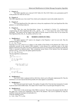 Behavioral Modification in Cellular Message Encryption Algorithm
89
C. Property 3:
The CMEA algorithm uses a skewed CAVE Table [13]. The CAVE Table is not a permutation and 92
of the possible 256 values do not occur.
D. Property 4:
The CMEA algorithm uses a four round T-box which can be subjected to meet-in-the-middle attack [13].
E. Property 5:
The Least Significant Bit of the cipher text is always the complement of the Least Significant Bit of the
plaintext. i.e. one bit always leaks [3].
F. Property 6:
The T-Box has some Key-Equivalence classes. As mentioned in Section 3.2, simultaneously
complementing the Most Significant Bits of K2i and K2i+1 for i = 0,1,2 leaves the action of the T-Box
unchanged. This reduces the key length of the CMEA to 60 bits instead of 64 bits since we can assume the
Most Significant Bits of K0, K2 , K4 and K6 to all be 0 or 1 [4].
III. MODIFICATIONS IN CMEA
A. Modification 1:
The update equation of P‟ needs to be changed so that Properties 1 and 2 do not work. Thus the
modified equation is of the form:
P‟i = Pi + T(yi f(i,n)
Such that as we vary i from 0 to n-1 (where n is the number of byte blocks in the plaintext) the T-Box is not
predictably accessed. In the original CMEA property 1 exists because for a particular nature of the input
plaintext and the key the T-Box was always referred at the point 0. So, the function f(i,n) should be such that the
T-Box is accessed at different points. After considering several forms of the function f(i,n) the proposed
function is f(i,n) = 2i%n, hence the update equation becomes :
P‟i = P i + T(yi 2i % n)
Thus the algorithm is transferred to:
B. Modification 2:
The CAVE Table is replaced with the AES S-box which can be efficiently implemented [9]. Thus the
distribution is no more skewed and all the possible 256 values appear as a possibility.
C. Modification 3:
The T-box previously had 4 rounds. The number of rounds of the T-box has been increased to 8 rounds
to prevent meet-in-the-middle attack. The output of the 4 round T-box is recycled again through the T-box.
D. Modification 4:
The or with 1 in the second stage of the CMEA is removed. This removes the property that the LSB of
the cipher text is always the complement of the LSB of the plaintext. This can be explained by using the
modified version and resorting to its truth table [11].
Using the modified version:
C0 = ((P0 +T(0)) P’2)-T(0)
 