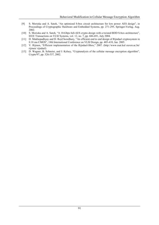 Behavioral Modification in Cellular Message Encryption Algorithm
91
[9] S. Morioka and A. Satoh, “An optimized S-box circuit architecture for low power AES design”, in
Proceedings of Cryptographic Hardware and Embedded Systems, pp. 271-295, Springer-Verlag, Aug.
2002.
[10] S. Morioka and A. Satoh, “A 10-Gbps full-AES crypto design with a twisted BDD S-box architecture”,
IEEE Transactions on VLSI Systems, vol. 12, no. 7, pp. 686-691, July 2004.
[11] D. Mukhopadhyay and D. RoyChowdhury, “An efficient end to end design of Rijndael cryptosystem in
0.18 mu CMOS”, 18th International Conference on VLSI Design, pp. 405-410, Jan. 2005.
[12] V. Rijmen, “Efficient implementation of the Rijndael-Sbox," 2007. (http://www.esat.kul euven.ac.be/
rijmen/ rijndael)
[13] D. Wagner, B. Schneier, and J. Kelsey, “Cryptanalysis of the cellular message encryption algorithm”,
Crypto'97, pp. 526-537, 2002.
 