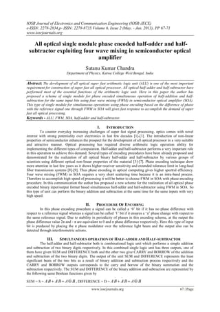 IOSR Journal of Electronics and Communication Engineering (IOSR-JECE)
e-ISSN: 2278-2834,p- ISSN: 2278-8735.Volume 6, Issue 2 (May. - Jun. 2013), PP 67-71
www.iosrjournals.org
www.iosrjournals.org 67 | Page
All optical single module phase encoded half-adder and half-
subtractor exploiting four wave mixing in semiconductor optical
amplifier
Sutanu Kumar Chandra
Department of Physics, Katwa College West Bengal, India
Abstract: The development of all optical super fast arithmetic logic unit (ALU) is one of the most important
requirement for construction of super fast all optical processor. All optical half-adder and half-subtractor have
performed most of the essential functions of the arithmetic logic unit. Here in this paper the author has
proposed a scheme of single module for phase encoded simultaneous operation of half-addition and half-
subtraction for the same input bits using four wave mixing (FWM) in semiconductor optical amplifier (SOA).
This type of single module for simultaneous operations using phase encoding based on the difference of phase
with the reference signal one through FWM in SOA will gives fast response to accomplish the demand of super
fast all optical processing.
Keywords - ALU, FWM, SOA, half-adder and half-subtractor.
I. INTRODUCTION
To counter everyday increasing challenges of super fast signal processing, optics comes with novel
interest with strong potentiality over electronics in last few decades [1]-[3]. The introduction of non-linear
properties of semiconductor enhances the prospect for the development of all optical processor in a very suitable
and attractive manner. Optical processing has required diverse arithmetic logic operation ability for
implementing the different types of computation. Half-adder and half-subtractor performs a very important role
in this operation to achieve this demand. Several types of encoding procedures have been already proposed and
demonstrated for the realization of all optical binary half-adder and half-subtractor by various groups of
scientists using different optical non-linear properties of the material [3]-[7]. Phase encoding technique drew
more attention in last few years as it shows higher receiver sensitivity and extended tolerance limit in long-haul
fiber transmission systems [8]-[9]. Thus phase encoding in optical computing gives higher spectral efficiency.
Four wave mixing (FWM) in SOA requires a very short scattering time because it is an intra-band process.
Therefore to accomplish high speed of processing it will be better to choose FWM in SOA with phase encoding
procedure. In this communication the author has proposed a new scheme for the realization of all optical phase
encoded binary input/output format based simultaneous half-adder and half-subtractor using FWM in SOA. So
this type of unit can perform the binary addition and subtraction at the same time for the same inputs with very
high speed.
II. PROCEDURE OF ENCODING
In this phase encoding procedure a signal can be called a ‘0’ bit if it has no phase difference with
respect to a reference signal whereas a signal can be called ‘1’ bit if it ensures a ‘π’ phase change with respect to
the same reference signal. Due to stability in periodicity of phases in this encoding scheme, at the output the
phase difference value 2π and - π are equivalent to 0 and π phase difference respectively. Here this type of input
bit is produced by placing the π phase modulator over the reference light beam and the output also can be
detected through interferometric actions.
III. SIMULTANEOUS OPERATION OF HALF-ADDER AND HALF-SUBTRACTOR
The half-adder and half-subtractor both is combinational logic unit which performs a simple addition
and subtraction of two binary digits respectively. In this combined single logic unit has three outputs, one of
them have given SUM and DIFFERENCE both and the other two give CARRY and BORROW of the addition
and subtraction of the two binary digits. The output of the unit SUM and DIFFERENCE represents the least
significant beats of the two bits as a result of binary addition and subtraction process respectively and the
CARRY and BORROW outputs corresponds to the carry and borrow of the binary summation and the
subtraction respectively. The SUM and DIFFERENCE of the binary addition and subtraction are represented by
the following same Boolean functions given by
SUM = S = BABABA 

, DIFFERENCE = D = BABABA 

 