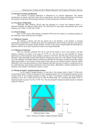 Characteristic Comparison Of U-Shaped Monopole And Complete Monopole Antenna.
www.iosrjournals.org 71 | Page
2.1 Selection of Antenna specifications
The selection of antenna parameters is influenced by its practical applications. The antenna
specifications are chosen such that it meets all our requirements. The four antenna specifications to be chosen
are frequency of operation, feed technique, dielectric constant and thickness of dielectric substrate.
2.1.1 Frequency of Operation
Bluetooth /ISM, WiMAX, WLAN takes the advantage of a license free frequency bands, i.e.
Industrial Scientific and Medical (ISM) bands. The ISM bands for long range communication have center
frequency of 2.5 GHz, 3.5 GHz and 5.5 GHz.
2.1.2 Feed Technique
Here, we have chosen 50Ω coplanar waveguide (CPW) feed line method as our feeding technique as
the matching is easier and the process is simpler.
2.1.3 Dielectric Constant
The substrate is chosen such that the antenna has a low Q-factor, as the Q-factor is inversely
proportional to bandwidth [2]. Another factor taken into consideration when selecting a substrate is loss tangent
(tan δ). The dielectric loss tangent of FR4 substrate is 0.0245. Lower the loss tangent higher the bandwidth so a
dielectric with low tan δ value is preferred in order to have larger bandwidth.
2.1.4 Thickness of Substrate
There are numerous substrates that can be used for the design of micro strip antennas, and their
dielectric constants are usually in the range of 2.2≤ ≤12. The one that are most desirable for antenna
performance are thick substrates whose dielectric constant is in the lower end of the range because they provide
efficiency, larger bandwidth, loosely bound fields for radiation into space, but at the expense of larger element
size. Thin substrates with higher dielectric constants are desirable for microwave circuitry because they require
tightly bound fields to ever, because of their greater losses; they are less efficient and have relatively smaller
bandwidths. Since microstrip antennas are often integrated with other microwave circuitry, a compromise has to
be reached between good antenna performance and circuit design. Bandwidth is directly proportional to the
thickness of the substrate. The thickness chosen is 1.6mm.
2.1.5 Design of simple U-shaped monopole antenna
For the simple U-shaped antenna, it is seen that a first resonant mode at about 2.5 GHz and a
second mode at about 5.2 GHz are obtained for the U-shaped monopole only. For the proposed antenna, the first
resonant mode of the U-shaped monopole at about 2.5 GHz is successfully excited with good impedance
matching to cover the 2.4 GHz WLAN and 2.5 GHz Wi-MAX bands. The resonating path length of the U-
shaped monopole is given as ( =S+ + ). Thus the designed U-shaped monopole antenna is simulated
using CST software.
Fig.2.1: Structure of simple U-shaped monopole antenna
 