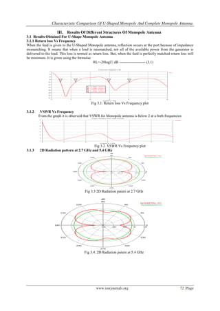 Characteristic Comparison Of U-Shaped Monopole And Complete Monopole Antenna.
www.iosrjournals.org 72 | Page
III. Results Of Different Structures Of Monopole Antenna
3.1 Results Obtained For U-Shape Monopole Antenna
3.1.1 Return loss Vs Frequency
When the feed is given to the U-Shaped Monopole antenna, reflection occurs at the port because of impedance
mismatching. It means that when a load is mismatched, not all of the available power from the generator is
delivered to the load. This loss is termed as return loss. But, when the feed is perfectly matched return loss will
be minimum. It is given using the formulae
RL=-20log|Γ| dB --------------------- (3.1)
Fig 3.1: Return loss Vs Frequency plot
3.1.2 VSWR Vs Frequency
From the graph it is observed that VSWR for Monopole antenna is below 2 at a both frequencies
Fig 3.2. VSWR Vs Frequency plot
3.1.3 2D Radiation pattern at 2.7 GHz and 5.4 GHz
Fig 3.3 2D Radiation patern at 2.7 GHz
Fig 3.4. 2D Radiation patern at 5.4 GHz
 