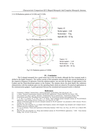 Characteristic Comparison Of U-Shaped Monopole And Complete Monopole Antenna.
www.iosrjournals.org 74 | Page
3.2.4 2D Radiation pattern at 2.6 GHz and 5.2 GHz
Fig 3.9 2D Radiation patern at 2.6 GHz
IV.
IV. Conclusion
The U-shaped monopole has a good return loss at the two bands, although the first resonant mode is
shifted to the higher frequency. The surface current of the monopole antenna shows the current distribution at
the respective frequency of operation. From the radiation pattern, one can infer the figure of eight pattern in the
E-plane and the Omni-directional pattern in the H-plane. The antenna shows the good dipole like radiations
characteristics with the moderate gain over the operating bands which are attractive for practical applications in
the communication gadgets. A good agreement between the simulated and measured results is obtained.
References
[1] Constantine A. Ballanis “Antenna theory –analysis and design” second edition, John wiley & son’s .inc.
[2] L. Setian, “Practical Communication Antennas with Wireless Applications”, Prentice Hall PTR, New Jersey: 1998.
[3] E.D. Caswell, W.A. Davis, and W.L. Stutzman, “Fundamental Limits on Antenna Size,” Artech House, Boston: 1992.
[4] Girish Kumar and K P Ray “Broadband micro strip antennas” by, Artech House antennas and propagation library.
[5] C. Y. Pan, T. S. Horng, W. S. Chen, and C. H. Huang, “Dual wideband printed monopole antenna for WLAN/WiMAX
applications,” IEEE Antennas Wireless Propag. Lett., vol. 6, pp.149–151, 2007.
[6] Design of Dual-band CPW-fed cross-slot monopole antenna for WLAN operation” was presented in IEEE Antennas Wireless
Propag. Lett.,, vol,. 6, 2008.
[7] Qing-Xin Chu and Liang-Hua Ye “A compact dual-frequency antenna with triangular ring monopole and U-shaped sleeves”,
European microwave conference, 2009.
[8] Y.T. Lo, D. Solomon, “Theory and Experiment on Microstrip Antennas,” IEEE Trans. Ant. Prop., vol. AP-27, no. 2, March 1989,
pp. 137-145.
[9] Qing-Xin Chu and Liang-Hua Ye “Desig dual-wideband antenna for WLAN/WIMAX applications ,” IEEE Trans.Antenna
Propag., VOL. 58, NO. 12, Dec 2010.
Fig 3.10. Radiation patern at 5.2GHz
Fig 4.17:Radiation patern at 3.6GHz
 