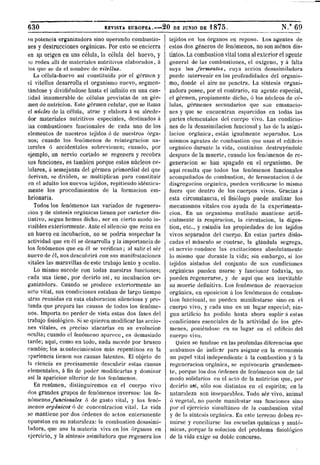 630 REVISTA EUROPEA. 2 0 DE JUNIO DE 1 8 7 5 . N."69
su potencia organizadora sino operando combustio-
nes y destrucciones orgánicas. Por esto se encierra
en s.u origen en una célula, la célula del huevo, y
so rodea alli de materiales nutritivos elaborados, á
los que se da el nombre de vilellns.
La célula-huevo así constituida por el gormen y
el vitellus desarrolla el organismo nuevo, segmen-
tándose y dividiéndose hasta el infinito en una can-
tidad innumerable de células provistas de un ger-
men de nutrición. Este germen celular, que se llama
el núcleo de la célula, atrae y elabora á su alrede-
dor materiales nutritivos especiales, destinados á
ias combustiones funcionales de cada uno de los
elementos de nuestros tejidos ó de nuestros órga-
nos; cuando los fenómenos de reintegración na-
turales ó accidentales sobrevienen; cuando, por
ejemplo, un nervio cortado se regenera y recobra
sus funciones, es también porque estos núcleos ce-
lulares, á semejanza del germen primordial del que
derivan, se dividen, se multiplican para constituir
en el adulto los nuevos tejidos, repitiendo idéntica-
mente los procedimientos de la formación em-
brionaria.
Todos los fenómenos tan variados de regenera-
ción y de síntesis orgánicas tienen por carácter dis-
tintivo, según hemos dicho, ser en cierto modo in-
visibles exteriormente. Ante el silencio que reina en
un huevo en incubación, no se podría sospechar la
actividad que en él se desarrolla y la importancia de
los fenómenos que en él se verifican; al salir el ser
nuevo de el, nos descubrirá con sus manifestaciones
vitales las maravillas de este trabajo lento y oculto.
Lo mismo sucede con todas nuestras funciones;
cada una tiene, por decirlo así, su incubación or-
ganizadora. Cuando se produce exteriormente un
acto vital, sus condiciones estaban de largo tiempo
atrás reunidas en esta elaboración silenciosa y pro-
funda que prepara las causas de todos los fenóme-
nos. Importa no perder de vista estas dos fases del
trabajo fisiológico. Si se quieren modificar las accio-
nes vitales, es preciso atacarlas en su evolución
oculta; cuando el fenómeno aparece, es demasiado
tarde; aquí, como en todo, nada sucede por brusco
cambio; los acontecimientos más repentinos en la
apariencia tienen sus causas latentes. El objeto de
la ciencia es precisamente descubrir estas causas
elementales, á fin de poder modificarlas y dominar
as! la aparición ulterior de los fenómenos.
En resumen, distinguiremos en el cuerpo vivo
dos grandes grupos de fenómenos inversos: los fe-
nómenos funcionales ó de gasto vital, y los fenó-
menos orgánicos ó de concentración vital. La vida
se mantiene por dos órdenes de actos enteramente
opuestos en su naturaleza: la combustión desasimi-
ladora, que usa la materia viva en los órganos en
ejercicio, y la síntesis asimiladora que regenera los
tejidos en los órganos en reposo. Los agentes de
estos dos géneros de fenómenos, no son menos dis-
tintos. La combustión vital toma al exterior el agente
general de las combustiones, el oxígeno, y á falta
suya los fermentos, cuya acción desasimiladora
puede intervenir en las profundidades del organis-
mo, donde el aire no penetra. La síntesis organi-
zadora posee, por el contrario, un agente especial,
el germen, propiamente dicho, ó los núcleos de cé-
lulas, gérmenes secundarios que son emanacio-
nes y que se encuentran esparcidos en todas las
partes elementales del cuerpo vivo. Las condicio-
nes de la desasimilacion funcional y las de la asimi-
lación orgánica, están igualmente separadas. Los
mismos agentes de combustión que usan el edificio
orgánico durante la vida, continúan destruyéndole
después de la muerte, cuando los fenómenos de re-
generación se han apagado en el organismo. De
aquí resulta que todos los fenómenos funcionales
acompañados de combustión, de fermentación ó de
disgregación orgánica, pueden verificarse lo mismo
fuera que dentro de los cuerpos vivos. Gracias á
esta circunstancia, el fisiólogo puede analizar los
mecanismos vitales con ayuda de la experimenta-
ción. En un organismo mutilado mantiene artifi-
cialmente la respiración, la circulación, la diges-
tión, etc., y estudia las propiedades de los tejidos
vivos separados del cuerpo. En estas partes dislo-
cadas el músculo se contrae, la glándula segrega,
el nervio conduce las excitaciones absolutamente
lo mismo que durante la vida; sin embargo, si los
tejidos aislados del conjunto de sus condiciones
orgánicas pueden usarse y funcionar todavía, no.
pueden regenerarse, y de aquí que sea inevitable
su muerte definitiva. Los fenómenos de renovación
orgánica, en oposición á los fenómenos de combus-
tión funcional, no pueden manifestarse sino en el
cuerpo vivo, y cada uno en un lugar especial; nin-
gún artificio ha podido hasta ahora suplir á estas
condiciones esenciales de la actividad de los gér-
menes, poniéndose en su lugar en el edificio del
cuerpo vivo.
Quien se fundase en las profundas diferencias que
acabamos de indicar para asignar en la economía
un papel vital independiente á la combustión y á la
regeneración orgánica, se equivocaría grandemen-
te, porque los dos órdenes de fenómenos son de tal
modo solidarios en el acto de la nutrición que, por
decirlo así, sólo son distintos en el espíritu; en la
naturaleza son inseparables. Todo ser vivo, animal
ó vegetal, no puede manifestar sus funciones sino
por el ejercicio simultáneo de la combustión vital
y de la síntesis orgánica. En este terreno deben re-
unirse y concillarse las escuelas químicas y anató-
micas, porque la solución del problema fisiológico
de la vida exige su doble concurso.
 