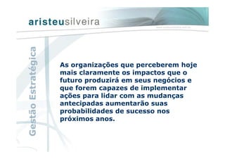 As organizações que perceberem hoje
mais claramente os impactos que o
futuro produzirá em seus negócios e
que forem capazes de implementar
ações para lidar com as mudanças
antecipadas aumentarão suas
probabilidades de sucesso nos
próximos anos.
GestãoEstratégica
 