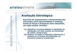 Avaliação Estratégica
Exercício de mapeamento e interpretação das
interações entre oportunidades e ameaças,
frente as forças e fraquezas mais relevantes,
em cada cenário. Permite:
(a) identificar as potencialidades e debilidade da
Instituição, em cada cenário, em horizontes
de médio e longo prazo;
(b) destacar as forças e fraquezas críticas para o
sucesso ou o fracasso da Instituição, no
horizonte temporal considerado.
GestãoEstratégica
 