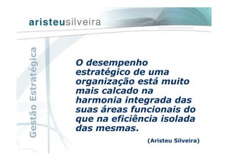 O desempenho
estratégico de uma
organização está muito
mais calcado na
harmonia integrada das
suas áreas funcionais do
que na eficiência isolada
das mesmas.
(Aristeu Silveira)
GestãoEstratégica
 