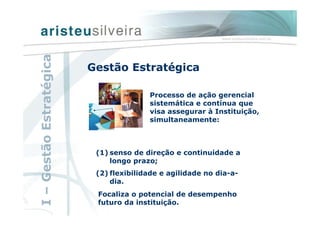 (1) senso de direção e continuidade a
longo prazo;
(2) flexibilidade e agilidade no dia-a-
dia.
I–GestãoEstratégica
Gestão Estratégica
Processo de ação gerencial
sistemática e contínua que
visa assegurar à Instituição,
simultaneamente:
Focaliza o potencial de desempenho
futuro da instituição.
 