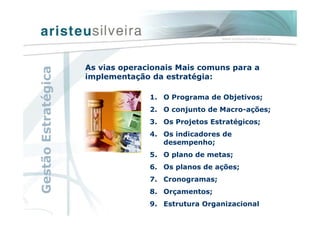 As vias operacionais Mais comuns para a
implementação da estratégia:
1. O Programa de Objetivos;
2. O conjunto de Macro-ações;
3. Os Projetos Estratégicos;
4. Os indicadores de
desempenho;
5. O plano de metas;
6. Os planos de ações;
7. Cronogramas;
8. Orçamentos;
9. Estrutura Organizacional
GestãoEstratégica
 