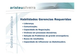 Habilidades Gerencias Requeridas
• Liderança;
• Comunicação;
• Capacidade de Negociação;
• Vivência em processos decisórios;
• Solução de Problemas de grande envergadura;
• Busca de resultados;
• Capacidade de influenciar os Stakehouders.
GestãoEstratégica
 