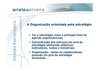 A Organização orientada pela estratégia
• Ter a estratégia como o principal item da
agenda organizacional;
• Concentração dos esforços em prol da
estratégia-alinhando objetivos,
indicadores, metas e iniciativas;
• Organização - todos os colaboradores
atuando em prol da estratégia
formulada.
GestãoEstratégica
 