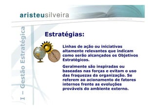 Linhas de ação ou iniciativas
altamente relevantes que indicam
como serão alcançados os Objetivos
Estratégicos.
Geralmente são inspiradas ou
baseadas nas forças e evitam o uso
das fraquezas da organização. Se
referem ao acionamento de fatores
internos frente as evoluções
prováveis do ambiente externo.
Estratégias:
I–GestãoEstratégica
 