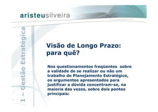 Nos questionamentos freqüentes sobre
a validade de se realizar ou não um
trabalho de Planejamento Estratégico,
os argumentos apresentados para
justificar a dúvida concentram-se, na
maioria das vezes, sobre dois pontos
principais:
Visão de Longo Prazo:
para quê?
I–GestãoEstratégica
 