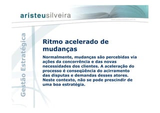 Ritmo acelerado de
mudanças
Normalmente, mudanças são percebidas via
ações da concorrência e das novas
necessidades dos clientes. A aceleração do
processo é conseqüência do acirramento
das disputas e demandas desses atores.
Neste contexto, não se pode prescindir de
uma boa estratégia.
GestãoEstratégica
 