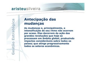 Antecipação das
mudanças
As mudanças e, principalmente, a
intensificação de seu ritmo não ocorrem
por acaso. Elas decorrem da ação das
grandes revoluções que hoje se
processam em âmbito global, produzindo
impactos consideráveis sobre todos os
países; que atinge progressivamente
todos os setores econômicos.
GestãoEstratégica
 