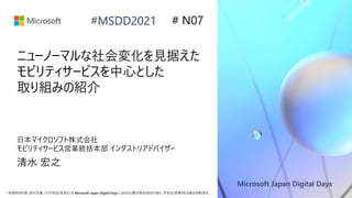 Microsoft Japan Digital Days
*本資料の内容 (添付文書、リンク先などを含む) は Microsoft Japan Digital Days における公開日時点のものであり、予告なく変更される場合があります。
#MSDD2021
ニューノーマルな社会変化を見据えた
モビリティサービスを中心とした
取り組みの紹介
日本マイクロソフト株式会社
モビリティサービス営業統括本部 インダストリアドバイザー
清水 宏之
# N07
 