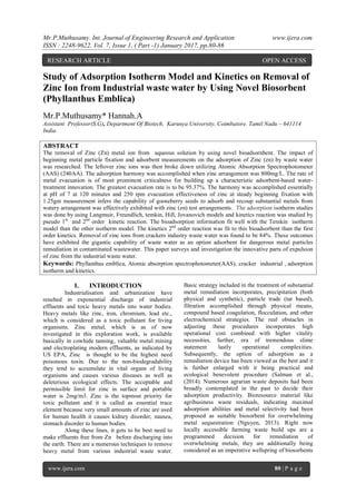 Mr.P.Muthusamy. Int. Journal of Engineering Research and Application www.ijera.com
ISSN : 2248-9622, Vol. 7, Issue 1, ( Part -1) January 2017, pp.80-86
www.ijera.com 80 | P a g e
Study of Adsorption Isotherm Model and Kinetics on Removal of
Zinc Ion from Industrial waste water by Using Novel Biosorbent
(Phyllanthus Emblica)
Mr.P.Muthusamy* Hannah.A
Assistant Professor(S.G), Department Of Biotech, Karunya University, Coimbatore. Tamil Nadu – 641114
India.
ABSTRACT
The removal of Zinc (Zn) metal ion from aqueous solution by using novel bioadsornbent. The impact of
beginning metal particle fixation and adsorbent measurements on the adsorption of Zinc (zn) by waste water
was researched. The leftover zinc ions was then broke down utilizing Atomic Absorption Spectrophotometer
(AAS) (240AA). The adsorption harmony was accomplished when zinc arrangement was 800mg/L. The rate of
metal evacuation is of most prominent criticalness for building up a characteristic adsorbent-based water-
treatment innovation. The greatest evacuation rate is to be 95.37%. The harmony was accomplished essentially
at pH of 7 at 120 minutes and 250 rpm evacuation effectiveness of zinc at steady beginning fixation with
1.25gm measurement infers the capability of gooseberry seeds to adsorb and recoup substantial metals from
watery arrangement was effectively exhibited with zinc (zn) test arrangements. The adsorption isotherm studies
was done by using Langmuir, Freundlich, temkin, Hill, Jovanovich models and kinetics reaction was studied by
pseudo 1st
and 2nd
order kinetic reaction. The bioadsorption information fit well with the Temkin isotherm
model than the other isotherm model. The kinetics 2nd
order reaction was fit to this bioadsorbent than the first
order kinetics. Removal of zinc ions from crackers industry waste water was found to be 84%. These outcomes
have exhibited the gigantic capability of waste water as an option adsorbent for dangerous metal particles
remediation in contaminated wastewater. This paper surveys and investigation the innovative parts of expulsion
of zinc from the industrial waste water.
Keywords: Phyllanthus emblica, Atomic absorption spectrophotometer(AAS), cracker industrial , adsorption
isotherm and kinetics.
I. INTRODUCTION
Industrialisation and urbanization have
resulted in exponential discharge of industrial
effluents and toxic heavy metals into water bodies.
Heavy metals like zinc, iron, chromium, lead etc.,
which is considered as a toxic pollutant for living
organisms. Zinc metal, which is as of now
investigated in this exploration work, is available
basically in cowhide tanning, valuable metal mining
and electroplating modern effluents, as indicated by
US EPA, Zinc is thought to be the highest need
poisonous toxin. Due to the non-biodegradability
they tend to accumulate in vital organs of living
organisms and causes various diseases as well as
deleterious ecological effects. The acceptable and
permissible limit for zinc in surface and portable
water is 2mg/m3. Zinc is the topmost priority for
toxic pollutant and it is called as essential trace
element because very small amounts of zinc are used
for human health it causes kidney disorder, nausea,
stomach disorder to human bodies.
Along these lines, it gets to be best need to
make effluents free from Zn before discharging into
the earth. There are a numerous techniques to remove
heavy metal from various industrial waste water.
Basic strategy included in the treatment of substantial
metal remediation incorporates, precipitation (both
physical and synthetic), particle trade (tar based),
filtration accomplished through physical means,
compound based coagulation, flocculation, and other
electrochemical strategies. The real obstacles in
adjusting these procedures incorporates high
operational cost combined with higher vitality
necessities, further, era of tremendous slime
statement lastly operational complexities.
Subsequently, the option of adsorption as a
remediation device has been viewed as the best and it
is further enlarged with it being practical and
ecological benevolent procedure (Salman et al.,
(2014). Numerous agrarian waste deposits had been
broadly contemplated in the past to decide their
adsorption productivity. Bioresource material like
agribusiness waste residuals, indicating maximal
adsorption abilities and metal selectivity had been
proposed as suitable biosorbent for overwhelming
metal sequestration (Nguyen, 2013). Right now
locally accessible farming waste build ups are a
programmed decision for remediation of
overwhelming metals, they are additionally being
considered as an imperative wellspring of biosorbents
RESEARCH ARTICLE OPEN ACCESS
 