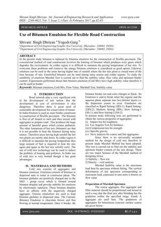 Shivani Singh Dhriyan. Int. Journal of Engineering Research and Application www.ijera.com
ISSN : 2248-9622, Vol. 7, Issue 2, ( Part -3) February 2017, pp.82-85
www.ijera.com DOI: 10.9790/9622- 0702038285 82 | P a g e
Use of Bitumen Emulsion for Flexible Road Construction
Shivani Singh Dhriyan a
Yogesh Garg b
a
Department of Civil Engineering,Graphic Era University, Dheradun– 248002, INDIA,
b
Department of Civil Engineering,Graphic Era University, Dheradun– 248002, INDIA,
ABSTRACT
In the present study bitumen is replaced by bitumen emulsion for the construction of flexible pavement. The
conventional method of road construction involves the burning of bitumen which produces toxic gases which
degrades the environment. In colder region it is difficult to maintain the paving temperature of hot mix. To
overcome these problems and conserve the energy bitumen emulsion is considered as good option. Likewise
emulsion can be used in the areas having higher rate of rainfall where the hot mix plant is closed most of the
time because of rain. Emulsified bitumen can be used during rainy season and colder regions. To study the
suitability of emulsion Marshal Test is carried out to find the stability value, flow value and optimum binder
content. Experiments performed shows that bitumen emulsion (Cold Mix) have high stability value therefore it
can be used as binder.
Keywords: Bitumen emulsion, Cold Mix, Flow Value, Marshall Test, Stability value
I. INTRODUCTION
Road network play a very significant role
in the development of any nation. But the
development at cost of environment is also
dangerous. Therefore there is great need of
sustainable development for conservation of nature.
In India bitumen is used as main binder constituent
in construction of flexible pavement. The bitumen
is first of all heated to melt and then mixed with
aggregates to prepare road. This produces the huge
amount of harmful gases which creates pollution.
The other limitations of hot mix (bitumen) are that
it is not possible to heat the bitumen during rainy
season. Therefore areas having high rainfall the hot
mix plants are mostly shut down. In colder region it
is difficult to maintain the paving temperature thus
large amount of fuel is required to heat the mix
again and again as the hot mix solidify early. The
use of cold mix technology can be used to reduce
the problem of heating and pollution. In India use
of cold mix is very limited though it has great
advantages.
II. MATERIALS AND METHODS
Cold mix consists of aggregates and
bitumen emulsion. Emulsion consists of bitumen in
dispersed state in water in continuous phase. The
bitumen globules are positively charged due to the
NH3 + group cover which is formed around
bitumen droplets and provide stability for emulsion
by electrostatic repulsion. These bitumen droplets
have an affinity with the negatively charged
aggregate. Various emulsifiers are used to kept
bitumen globules in dispersed state. The Cationic
Bitumen Emulsion is chocolate brown and free
flowing at normal temperature. Once it breaks, the
bitumen breaks out and color changes to black. An
Emulsion is said to break when the organic and the
aqueous phase separate into two distinct layers i.e.
the dispersion ceases to exist. Emulsions are
classified as Rapid Setting-1(RS-1), Rapid Setting-
2(RS-2), Medium Setting (MS), Slow Setting-1
(SS-1), and Slow Setting-2 (SS-2).
In present study following tests are performed to
obtain the various properties of aggregates:
(i) Impact test for toughness
(ii) Los Angeles Test for hardness
(iii) Compression test for strength
(iv) Specific gravity
(v) Sieve analysis for coarse and fine aggregates
Since there is no universally accepted
method for the design of cold mix therefore in
present study Marshal Method has been adopted.
This test is carried out to find out the stability and
optimum binder content of the mix design. There
are two major features of the Marshall method of
designing mixes.
1) Stability – flow test
2) Density – void analysis
Marshal Stability value is the maximum
load bear by specimen without failing. The vertical
deformation of test specimen corresponding to
maximum load, expressed in mm units is known as
flow value.
Preparation of Marshall Specimen
The coarse aggregate, fine aggregate and
filler material should be proportioned and mixed in
such a way that the final mix after blending has the
gradation within the specified range. Grade A
aggregate are used here. The gradations of
aggregates for bituminous concrete surface course
are given below:
RESEARCH ARTICLE OPEN ACCESS
 