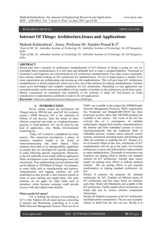 Mahesh Kalmeshwar. Int. Journal of Engineering Research and Application www.ijera.com
ISSN : 2248-9622, Vol. 7, Issue 6, (Part -4) June 2017, pp.85-88
www.ijera.com DOI: 10.9790/9622-0706048588 85 | P a g e
Internet Of Things: Architecture,Issues and Applications
Mahesh Kalmeshwar1
, Assoc. Professor Dr. Nandini Prasad K S2
1
Dept of ISE, Dr. Ambedkar Institute of Technology Dr. Ambedkar Institute of Technology, Dr.AIT Bangalore,
India
2
Dept of ISE, Dr. Ambedkar Institute of Technology Dr. Ambedkar Institute of Technology, Dr.AIT Bangalore,
India
ABSTRACT
Recent past year’s research on architecture standardization of IoT (Internet of thing) is going on, not yet
concluded about standardization, It is still open and debatable how to make a standard platform. Thousands of
researcher’s and Engineers are concentrating on IoT architecture standardization. Few open source community
have already started working on IoT architecture for standardization. Yet lot of improvement is needed. Even
some organization are collaborating and coming up with standardization. This will give base IoT Architecture
standardization or Initial architecture which can evolve one of the solutions for making standardization. Seminar
report gives full-fledged and complete modularity for IoT architecture. Depending on user application any
unwanted module can be removed and addition of any number of modules to the architecture can be done easily.
Mainly concentrates on modularity and scalability of the software. It helps IoT SoC(system on Chip)
manufacturer to make hardware platform in-order to fit IoT applications.
Keywords: rchitecture,applications,Issues,Researchers,challenges.
I. INTRODUCTION
Kevin Ashton coined the IoT(Internet Of
Things) term in 1999.He had used IoT for inventory
system ( RFID Devices). IoT is the collection of
billions of end devices, from the tiniest of ultra-
efficient connected end nodes or a high-performance
gateway or cloud platform. IoT can be used for any
kind of application, Like: Media, Environmental
monitoring etc.
Today, IoT is used as a catchphrase by many
sources. This expression encompasses a galaxy of
solutions somehow related to the world of
intercommunicating and smart objects. These
solutions show little or no interoperability capabilities
as usually they are developed for specific challenges
in mind, following specific requirements. Moreover,
as the IoT umbrella covers totally different application
fields, development cycles and technologies used vary
enormously. Thus implementing vertical solutions that
can be labeled as "INTERnet of Things". For instance,
in some fields such as manufacturing and logistics,
communication and tagging solutions are well
established as they provide a clear business benefit in
terms of asset tracking and supply-chain. The same
solutions do not apply for other fields such as
domestics, where business synergies could provide
services with clear added-value benefits.
What exactly IoT mean?
IoT is nothing but Internet of Everything or
IoT is One Solution for all smart devices connecting
to Internet and Monitoring, controlling or it is just
NMS (Network Management System) There are lot of
NMS’s are available in the market like SNMP(Simple
Network Management Protocol), TR69, organization
like Newpoints and Datapath,HP,CISCO has there
proprietary product. More than 100 NMS products are
available in the market. The vision of the IoT has
evolved due to a convergence of multiple
technologies, ranging from wireless communication to
the Internet and from embedded systems to micro-
electromechanically that the traditional fields of
embedded systems, wireless sensor network control
systems, automation including home and building and
other all contribute to enabling the IoT. Despite of a
lot of research efforts in this area, architecture of IoT
standardization still not up to the mark. Lot Existing
architecture is messy and still needed to improvements
to make standardization. Thousands of researchers and
Engineers are making effort to finalize one standard
solution for IoT architecture. Already open source
people are putting more efforts to making standard
solution. We are putting efforts to get required
uninformative or making standard architecture for
IoT.
Section II presents the proposal for standard
architecture for IoT. Explains of different layers of
IoT architecture and how these layers are interface
each other. Deals with Modularity and scalable of the
IoT architecture. Finally explain about Architecture on
board side and its various software components
interactions.
Section III Explores ecosystem of the IoT architecture
and Deployment consideration. The use case examples
explain in detail how the user can use. He/she is at
RESEARCH ARTICLE OPEN ACCESS
 
